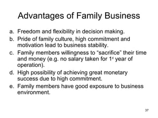 Advantages of Family Business
a. Freedom and flexibility in decision making.
b. Pride of family culture, high commitment and
   motivation lead to business stability.
c. Family members willingness to “sacrifice” their time
   and money (e.g. no salary taken for 1st year of
   operation).
d. High possibility of achieving great monetary
   success due to high commitment.
e. Family members have good exposure to business
   environment.


                                                      37
 