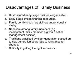 Disadvantages of Family Business
a. Unstructured early-stage business organization.
b. Early-stage limited financial resources.
c. Family conflicts such as siblings and/or cousins
   rivalry.
d. Nepotism among family members (e.g.
   incompetent family member is given a better
   management position).
e. Traditions practiced by older generation passed on
   to new generation could lead to resistance to
   change.
f. Difficulty in getting the right successor.
                                                    38
 