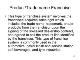 Product/Trade name Franchise
• This type of franchise system involves the
  franchisee acquires sales right which
  includes the trade name, trademark, and/or
  products from the franchisor upon the
  signing of the so-called dealership contract,
  and agreed to sell the product line identified
  by the franchisor. This type of franchise
  system is commonly used in the
  automotive, petrol kiosk and service station,
  soft beverages, and tyre industries.
                                               43
 