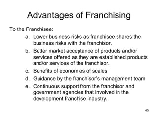 Advantages of Franchising
To the Franchisee:
       a. Lower business risks as franchisee shares the
          business risks with the franchisor.
       b. Better market acceptance of products and/or
          services offered as they are established products
          and/or services of the franchisor.
       c. Benefits of economies of scales
       d. Guidance by the franchisor’s management team
       e. Continuous support from the franchisor and
          government agencies that involved in the
          development franchise industry.

                                                         45
 