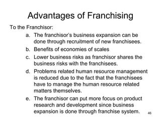 Advantages of Franchising
To the Franchisor:
       a. The franchisor’s business expansion can be
          done through recruitment of new franchisees.
       b. Benefits of economies of scales
       c. Lower business risks as franchisor shares the
          business risks with the franchisees.
       d. Problems related human resource management
          is reduced due to the fact that the franchisees
          have to manage the human resource related
          matters themselves.
       e. The franchisor can put more focus on product
          research and development since business
          expansion is done through franchise system. 46
 