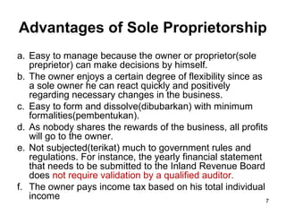 Advantages of Sole Proprietorship
a. Easy to manage because the owner or proprietor(sole
   preprietor) can make decisions by himself.
b. The owner enjoys a certain degree of flexibility since as
   a sole owner he can react quickly and positively
   regarding necessary changes in the business.
c. Easy to form and dissolve(dibubarkan) with minimum
   formalities(pembentukan).
d. As nobody shares the rewards of the business, all profits
   will go to the owner.
e. Not subjected(terikat) much to government rules and
   regulations. For instance, the yearly financial statement
   that needs to be submitted to the Inland Revenue Board
   does not require validation by a qualified auditor.
f. The owner pays income tax based on his total individual
   income                                                    7
 