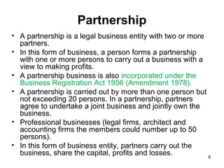 Partnership
• A partnership is a legal business entity with two or more
  partners.
• In this form of business, a person forms a partnership
  with one or more persons to carry out a business with a
  view to making profits.
• A partnership business is also incorporated under the
  Business Registration Act 1956 (Amendment 1978).
• A partnership is carried out by more than one person but
  not exceeding 20 persons. In a partnership, partners
  agree to undertake a joint business and jointly own the
  business.
• Professional businesses (legal firms, architect and
  accounting firms the members could number up to 50
  persons).
• In this form of business entity, partners carry out the
  business, share the capital, profits and losses.          9
 