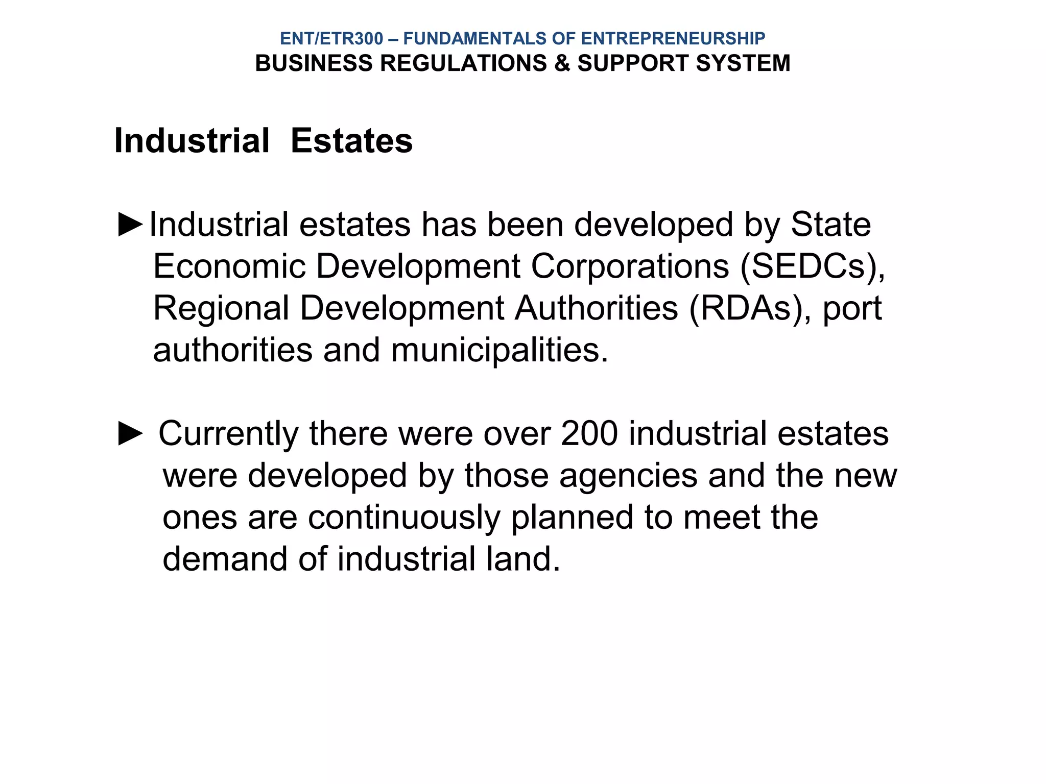 ENT/ETR300 – FUNDAMENTALS OF ENTREPRENEURSHIP
        BUSINESS REGULATIONS & SUPPORT SYSTEM


Industrial Estates

►Industrial estates has been developed by State
 Economic Development Corporations (SEDCs),
 Regional Development Authorities (RDAs), port
 authorities and municipalities.

► Currently there were over 200 industrial estates
  were developed by those agencies and the new
  ones are continuously planned to meet the
  demand of industrial land.
 