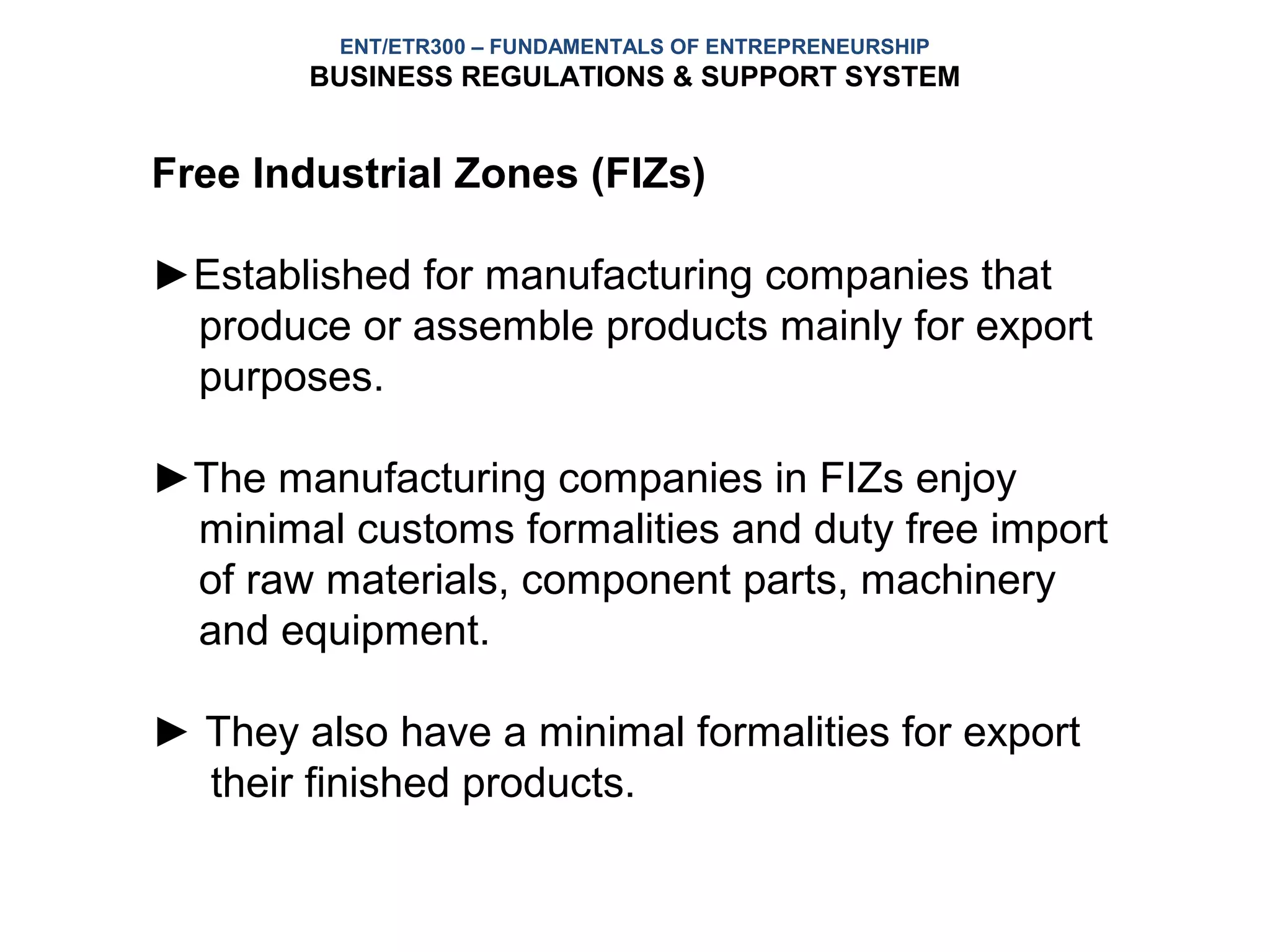 ENT/ETR300 – FUNDAMENTALS OF ENTREPRENEURSHIP
        BUSINESS REGULATIONS & SUPPORT SYSTEM


Free Industrial Zones (FIZs)

►Established for manufacturing companies that
 produce or assemble products mainly for export
 purposes.

►The manufacturing companies in FIZs enjoy
 minimal customs formalities and duty free import
 of raw materials, component parts, machinery
 and equipment.

► They also have a minimal formalities for export
  their finished products.
 
