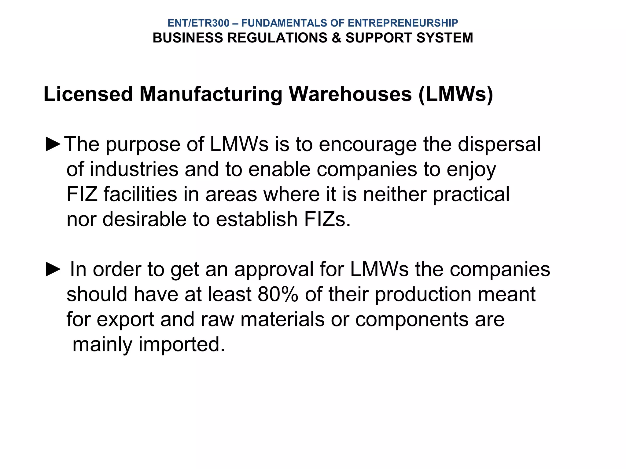 ENT/ETR300 – FUNDAMENTALS OF ENTREPRENEURSHIP
           BUSINESS REGULATIONS & SUPPORT SYSTEM



Licensed Manufacturing Warehouses (LMWs)

►The purpose of LMWs is to encourage the dispersal
 of industries and to enable companies to enjoy
 FIZ facilities in areas where it is neither practical
 nor desirable to establish FIZs.

► In order to get an approval for LMWs the companies
 should have at least 80% of their production meant
 for export and raw materials or components are
  mainly imported.
 