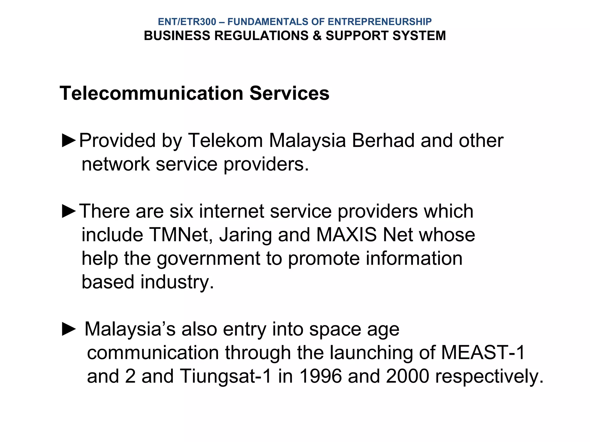 ENT/ETR300 – FUNDAMENTALS OF ENTREPRENEURSHIP
         BUSINESS REGULATIONS & SUPPORT SYSTEM



Telecommunication Services

►Provided by Telekom Malaysia Berhad and other
 network service providers.

►There are six internet service providers which
 include TMNet, Jaring and MAXIS Net whose
 help the government to promote information
 based industry.

► Malaysia’s also entry into space age
  communication through the launching of MEAST-1
  and 2 and Tiungsat-1 in 1996 and 2000 respectively.
 
