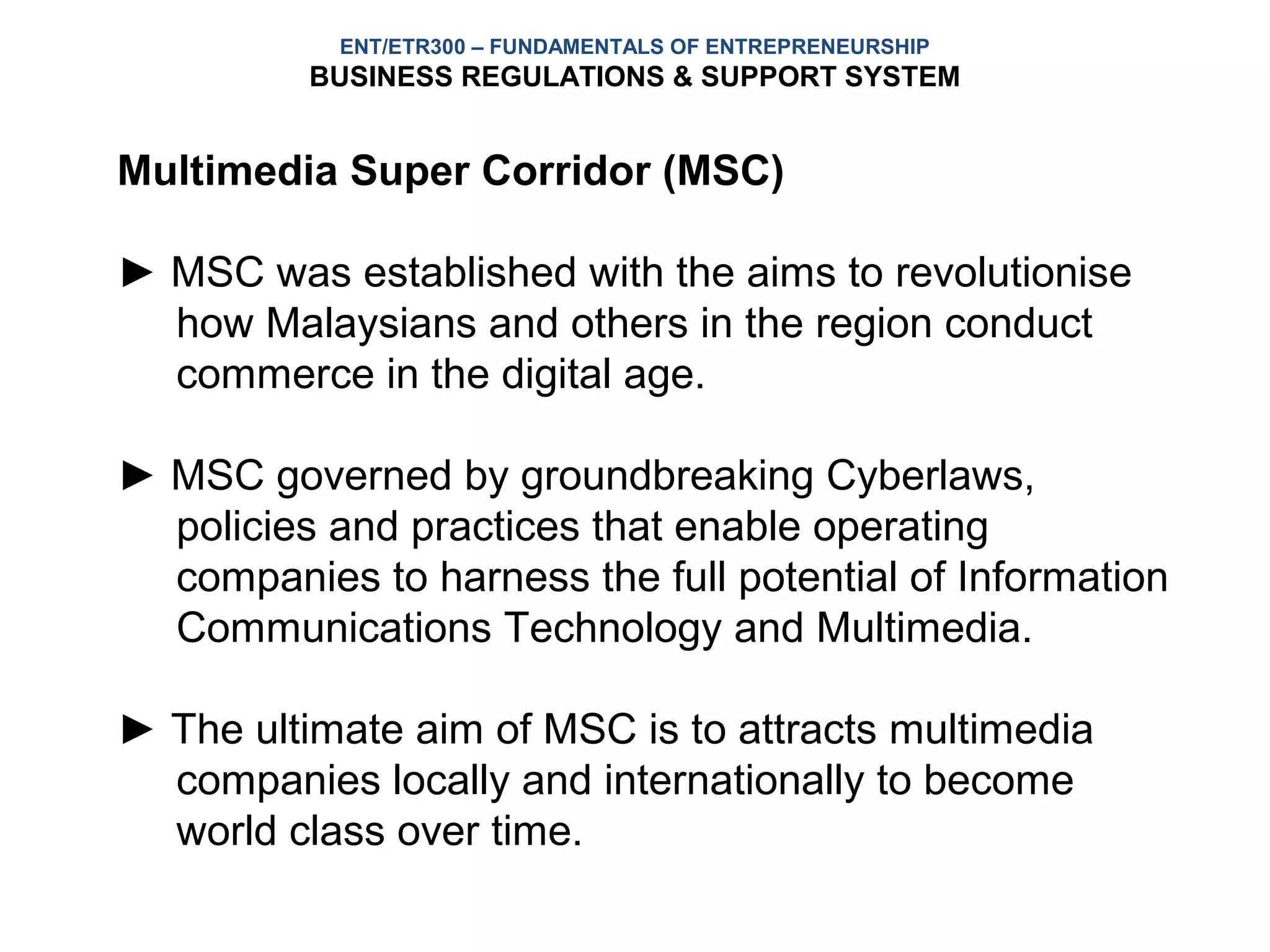 ENT/ETR300 – FUNDAMENTALS OF ENTREPRENEURSHIP
          BUSINESS REGULATIONS & SUPPORT SYSTEM


Multimedia Super Corridor (MSC)

► MSC was established with the aims to revolutionise
  how Malaysians and others in the region conduct
  commerce in the digital age.

► MSC governed by groundbreaking Cyberlaws,
  policies and practices that enable operating
  companies to harness the full potential of Information
  Communications Technology and Multimedia.

► The ultimate aim of MSC is to attracts multimedia
  companies locally and internationally to become
  world class over time.
 