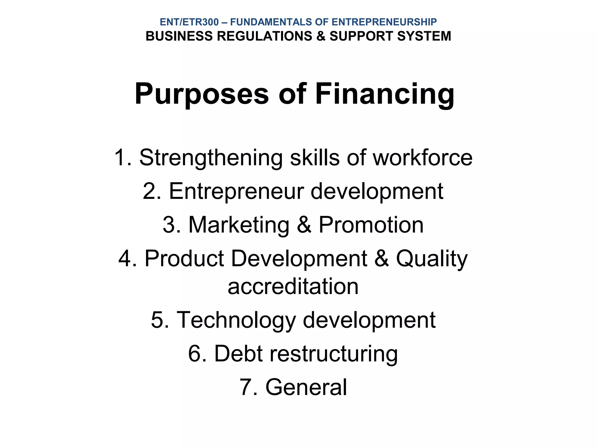 ENT/ETR300 – FUNDAMENTALS OF ENTREPRENEURSHIP
   BUSINESS REGULATIONS & SUPPORT SYSTEM



  Purposes of Financing

1. Strengthening skills of workforce
   2. Entrepreneur development
     3. Marketing & Promotion
4. Product Development & Quality
            accreditation
    5. Technology development
        6. Debt restructuring
             7. General
 