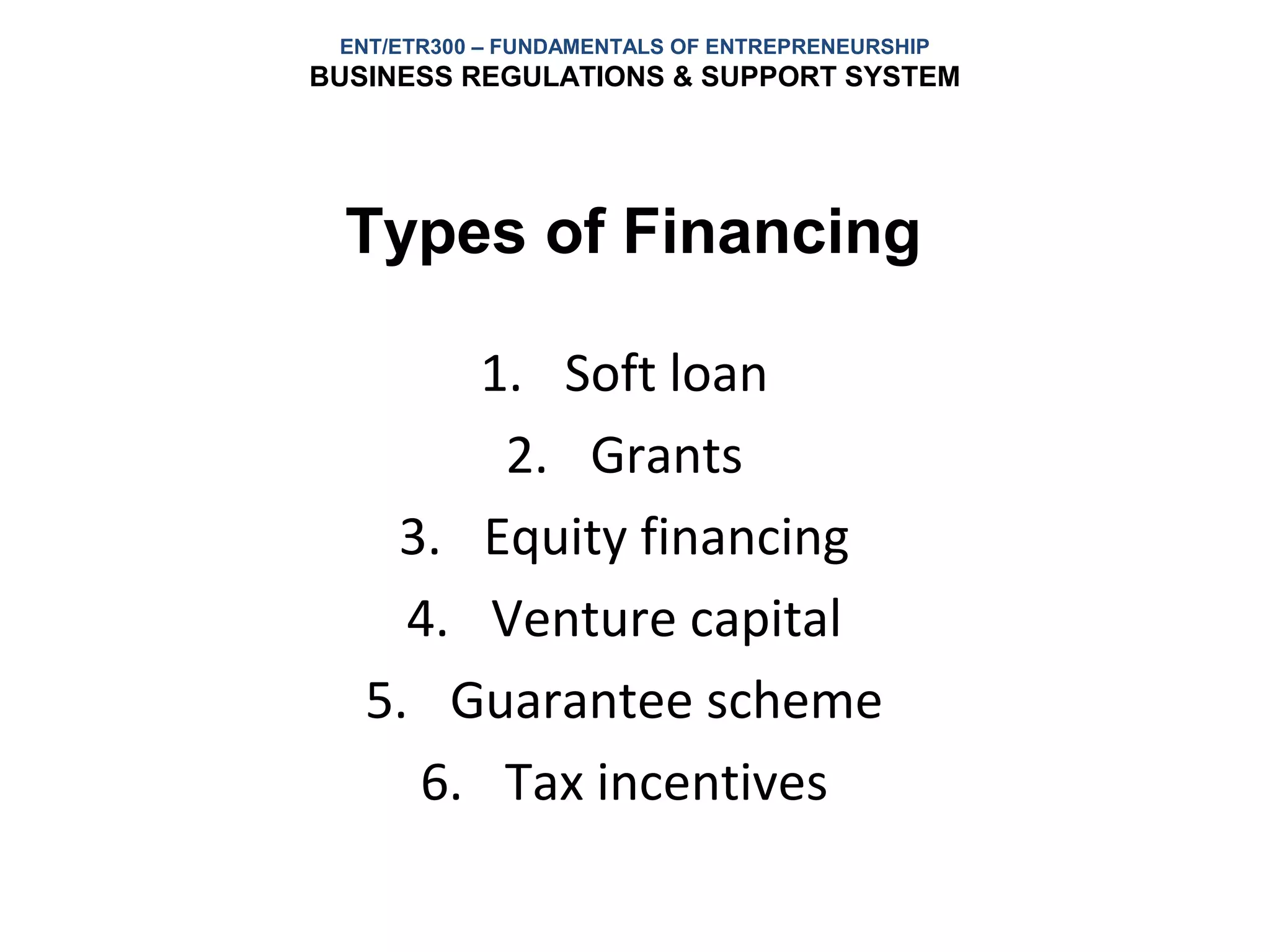ENT/ETR300 – FUNDAMENTALS OF ENTREPRENEURSHIP
BUSINESS REGULATIONS & SUPPORT SYSTEM




  Types of Financing

        1. Soft loan
         2. Grants
    3. Equity financing
     4. Venture capital
   5. Guarantee scheme
     6. Tax incentives
 