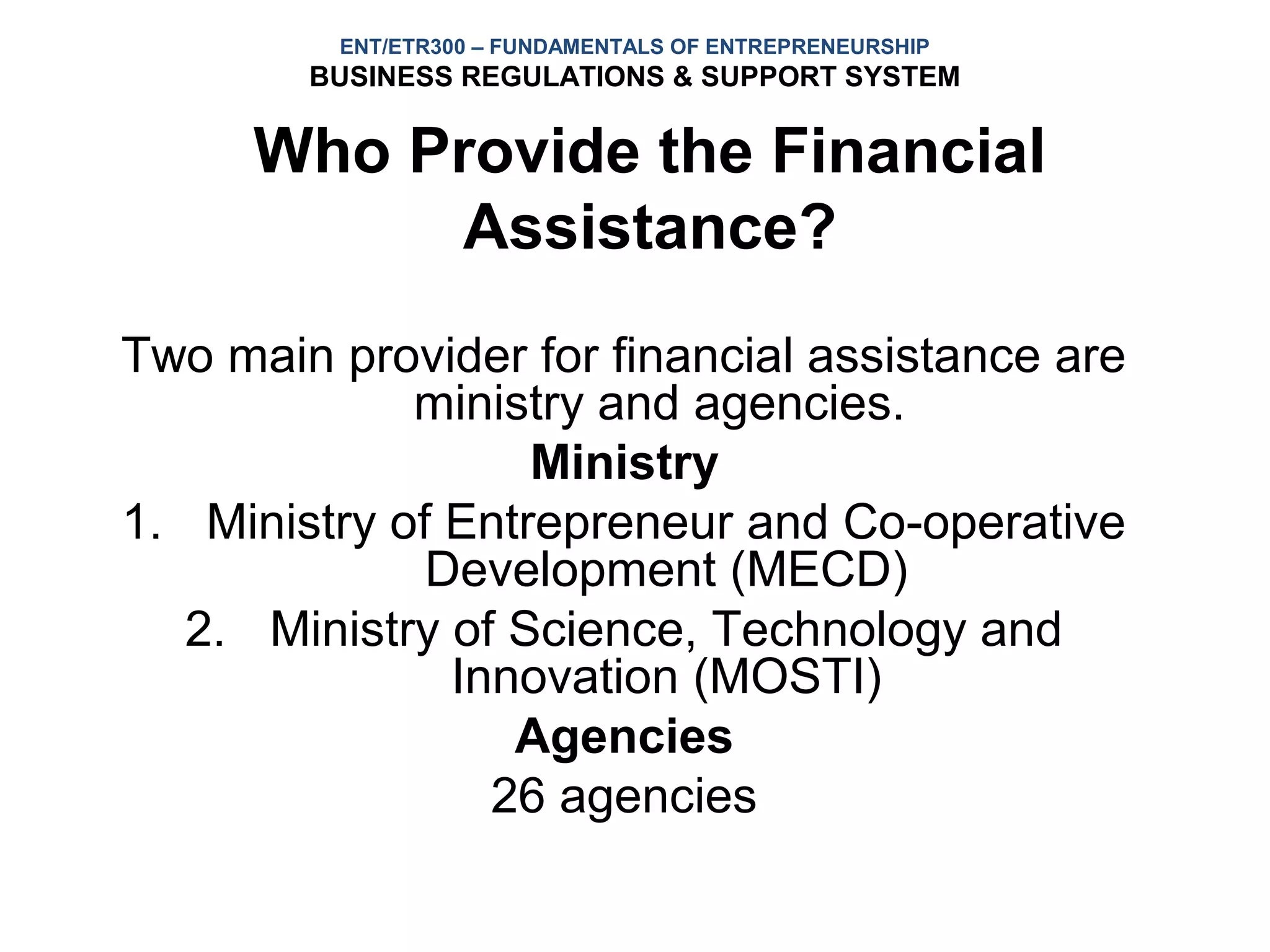ENT/ETR300 – FUNDAMENTALS OF ENTREPRENEURSHIP
        BUSINESS REGULATIONS & SUPPORT SYSTEM


      Who Provide the Financial
           Assistance?
Two main provider for financial assistance are
             ministry and agencies.
                   Ministry
1. Ministry of Entrepreneur and Co-operative
              Development (MECD)
   2. Ministry of Science, Technology and
               Innovation (MOSTI)
                  Agencies
                 26 agencies
 
