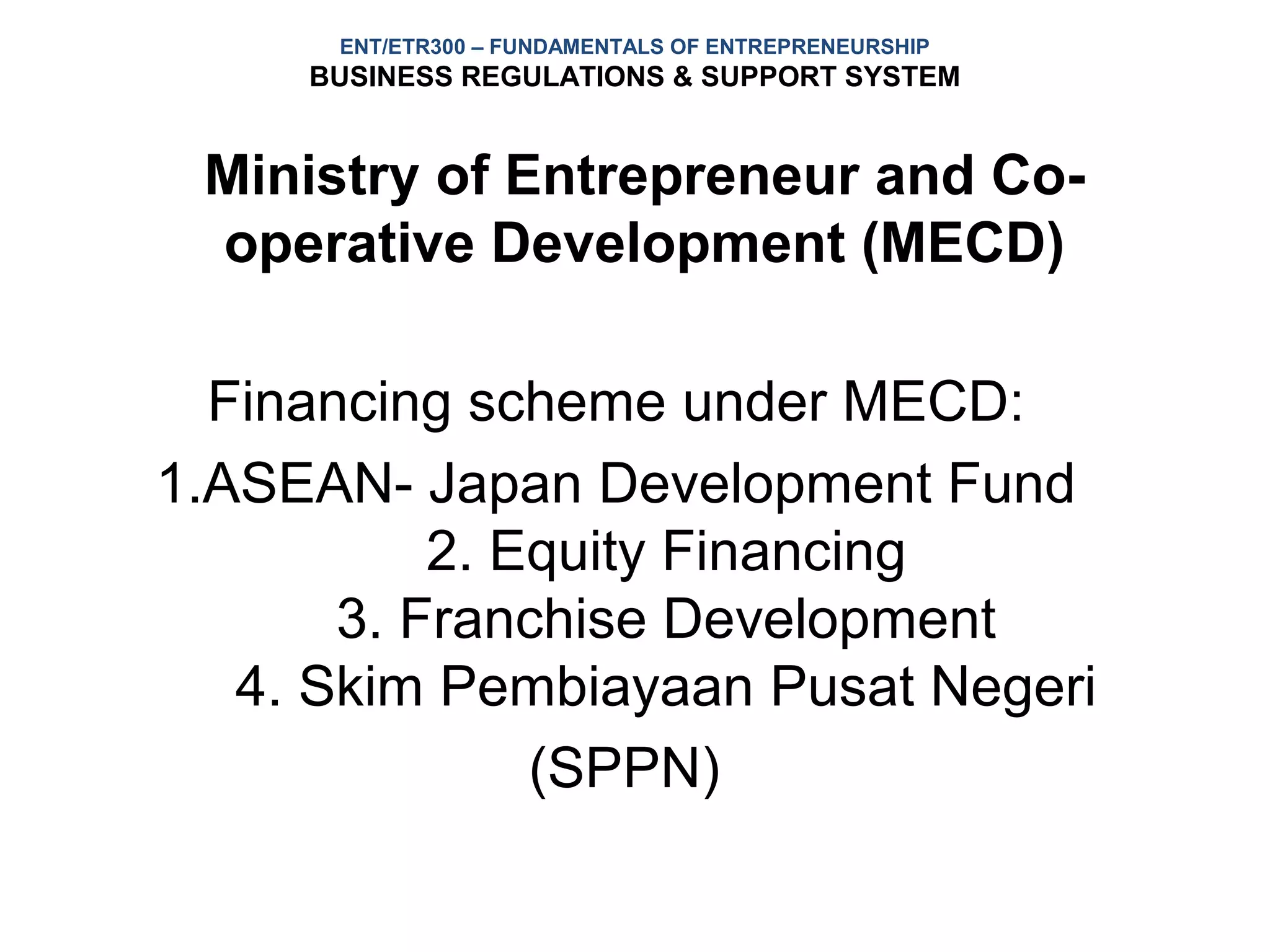 ENT/ETR300 – FUNDAMENTALS OF ENTREPRENEURSHIP
     BUSINESS REGULATIONS & SUPPORT SYSTEM


 Ministry of Entrepreneur and Co-
 operative Development (MECD)

  Financing scheme under MECD:
1.ASEAN- Japan Development Fund
           2. Equity Financing
       3. Franchise Development
   4. Skim Pembiayaan Pusat Negeri
               (SPPN)
 