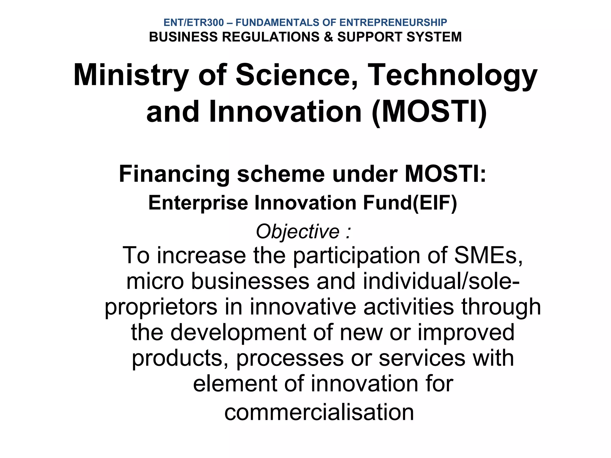 ENT/ETR300 – FUNDAMENTALS OF ENTREPRENEURSHIP
      BUSINESS REGULATIONS & SUPPORT SYSTEM


Ministry of Science, Technology
     and Innovation (MOSTI)
   Financing scheme under MOSTI:
      Enterprise Innovation Fund(EIF)
                 Objective :
    To increase the participation of SMEs,
    micro businesses and individual/sole-
  proprietors in innovative activities through
     the development of new or improved
     products, processes or services with
           element of innovation for
              commercialisation
 