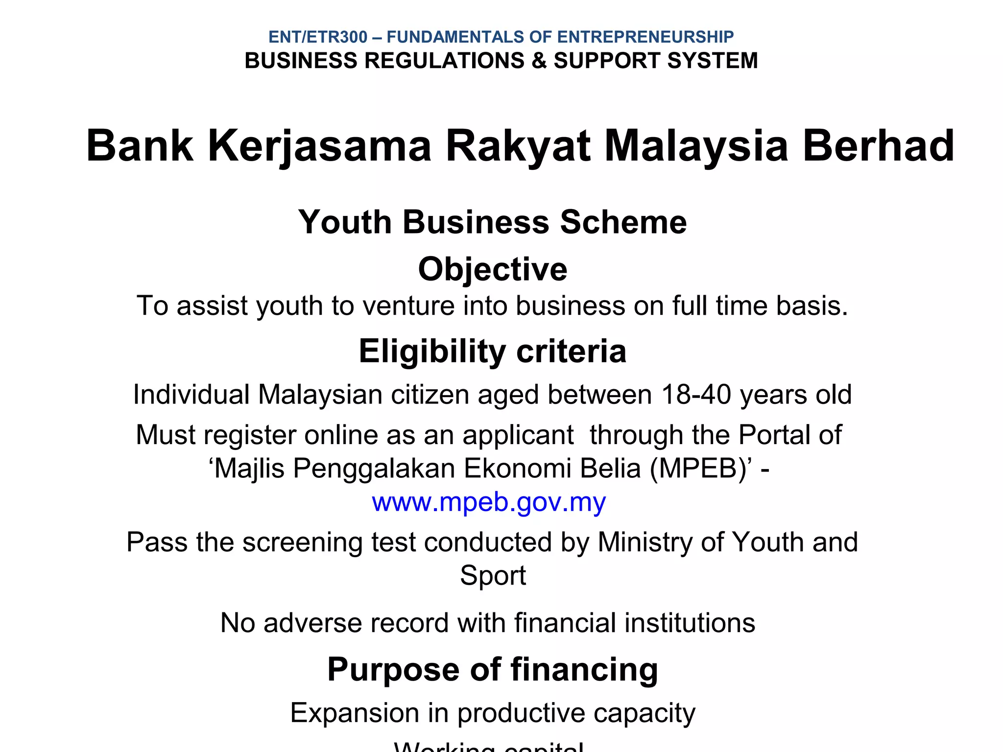 ENT/ETR300 – FUNDAMENTALS OF ENTREPRENEURSHIP
           BUSINESS REGULATIONS & SUPPORT SYSTEM



Bank Kerjasama Rakyat Malaysia Berhad
               Youth Business Scheme
                      Objective
  To assist youth to venture into business on full time basis.
                     Eligibility criteria
 Individual Malaysian citizen aged between 18-40 years old
  Must register online as an applicant through the Portal of
        ‘Majlis Penggalakan Ekonomi Belia (MPEB)’ -
                      www.mpeb.gov.my
 Pass the screening test conducted by Ministry of Youth and
                             Sport
         No adverse record with financial institutions
                  Purpose of financing
               Expansion in productive capacity
 