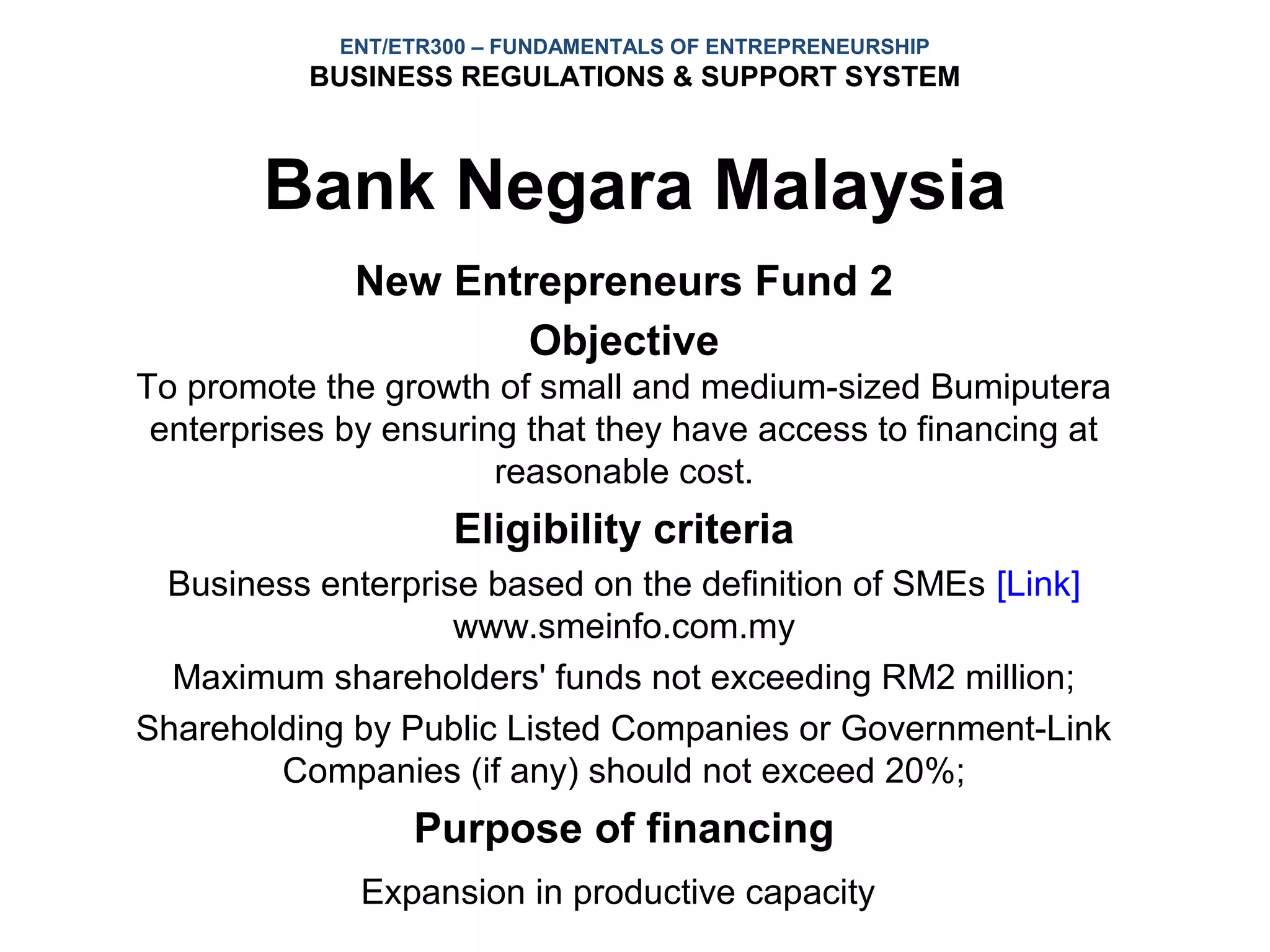 ENT/ETR300 – FUNDAMENTALS OF ENTREPRENEURSHIP
           BUSINESS REGULATIONS & SUPPORT SYSTEM



        Bank Negara Malaysia
             New Entrepreneurs Fund 2
                    Objective
To promote the growth of small and medium-sized Bumiputera
 enterprises by ensuring that they have access to financing at
                       reasonable cost.
                    Eligibility criteria
 Business enterprise based on the definition of SMEs [Link]
                   www.smeinfo.com.my
  Maximum shareholders' funds not exceeding RM2 million;
Shareholding by Public Listed Companies or Government-Link
        Companies (if any) should not exceed 20%;
                 Purpose of financing
              Expansion in productive capacity
 