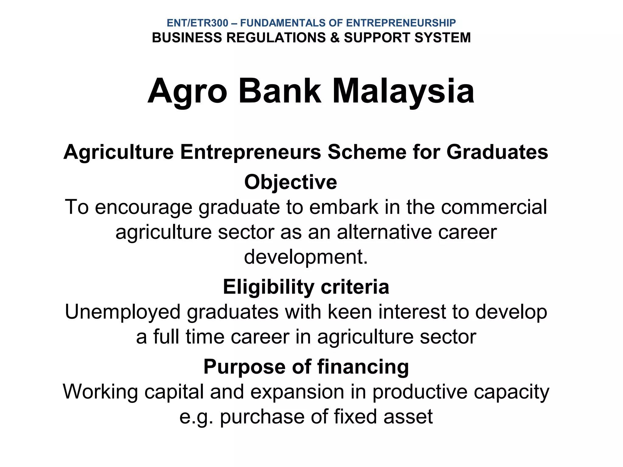 ENT/ETR300 – FUNDAMENTALS OF ENTREPRENEURSHIP
         BUSINESS REGULATIONS & SUPPORT SYSTEM



         Agro Bank Malaysia
Agriculture Entrepreneurs Scheme for Graduates
                    Objective
To encourage graduate to embark in the commercial
     agriculture sector as an alternative career
                    development.
                  Eligibility criteria
Unemployed graduates with keen interest to develop
       a full time career in agriculture sector
                Purpose of financing
Working capital and expansion in productive capacity
             e.g. purchase of fixed asset
 
