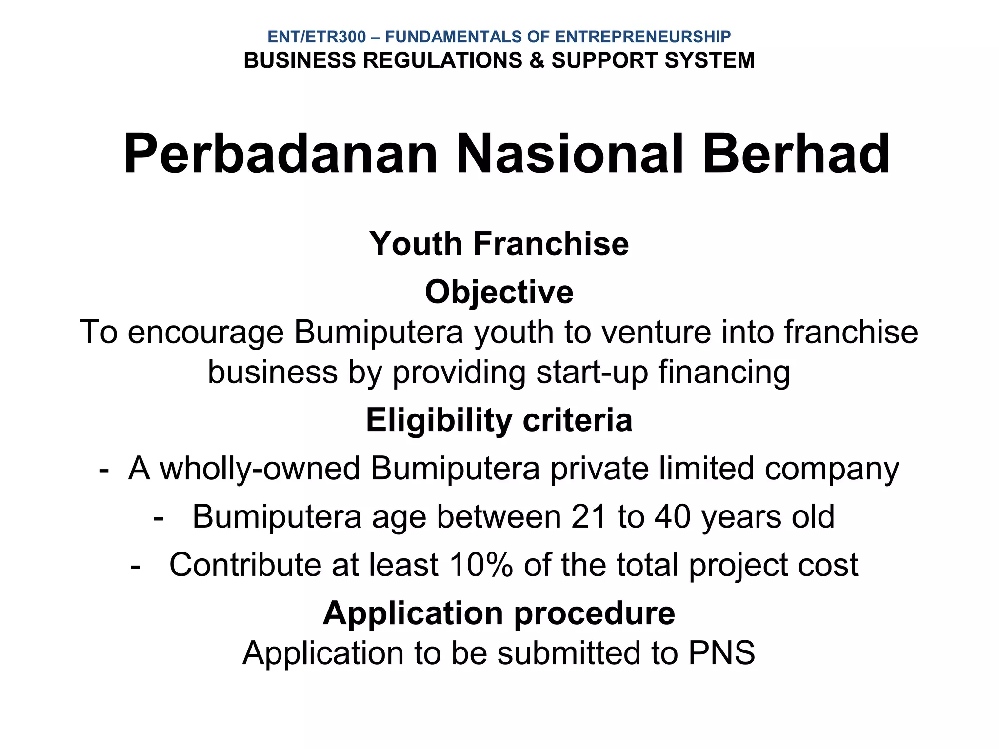 ENT/ETR300 – FUNDAMENTALS OF ENTREPRENEURSHIP
          BUSINESS REGULATIONS & SUPPORT SYSTEM



  Perbadanan Nasional Berhad
                   Youth Franchise
                       Objective
To encourage Bumiputera youth to venture into franchise
       business by providing start-up financing
                   Eligibility criteria
 - A wholly-owned Bumiputera private limited company
    - Bumiputera age between 21 to 40 years old
   - Contribute at least 10% of the total project cost
               Application procedure
          Application to be submitted to PNS
 