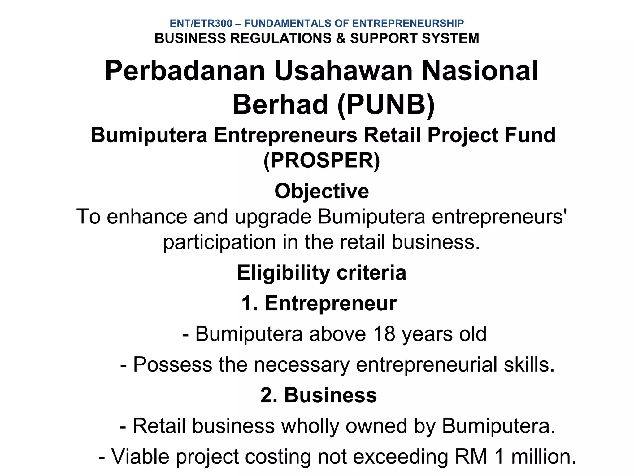 ENT/ETR300 – FUNDAMENTALS OF ENTREPRENEURSHIP
        BUSINESS REGULATIONS & SUPPORT SYSTEM

   Perbadanan Usahawan Nasional
           Berhad (PUNB)
 Bumiputera Entrepreneurs Retail Project Fund
                      (PROSPER)
                       Objective
To enhance and upgrade Bumiputera entrepreneurs'
          participation in the retail business.
                   Eligibility criteria
                   1. Entrepreneur
            - Bumiputera above 18 years old
     - Possess the necessary entrepreneurial skills.
                      2. Business
     - Retail business wholly owned by Bumiputera.
  - Viable project costing not exceeding RM 1 million.
 