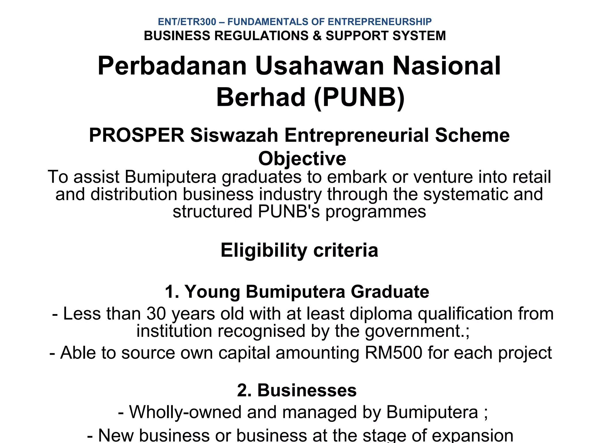 ENT/ETR300 – FUNDAMENTALS OF ENTREPRENEURSHIP
            BUSINESS REGULATIONS & SUPPORT SYSTEM

      Perbadanan Usahawan Nasional
              Berhad (PUNB)
     PROSPER Siswazah Entrepreneurial Scheme
                   Objective
To assist Bumiputera graduates to embark or venture into retail
 and distribution business industry through the systematic and
                structured PUNB's programmes

                       Eligibility criteria

                1. Young Bumiputera Graduate
- Less than 30 years old with at least diploma qualification from
            institution recognised by the government.;
- Able to source own capital amounting RM500 for each project

                      2. Businesses
        - Wholly-owned and managed by Bumiputera ;
    - New business or business at the stage of expansion
 