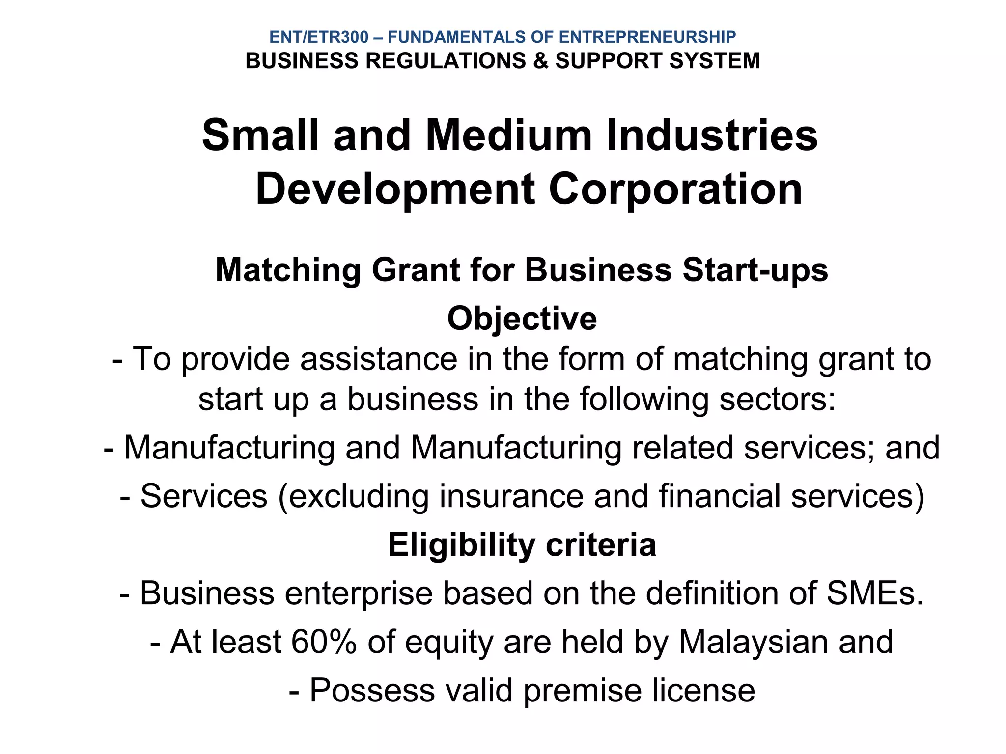 ENT/ETR300 – FUNDAMENTALS OF ENTREPRENEURSHIP
         BUSINESS REGULATIONS & SUPPORT SYSTEM


      Small and Medium Industries
        Development Corporation
         Matching Grant for Business Start-ups
                         Objective
 - To provide assistance in the form of matching grant to
        start up a business in the following sectors:
- Manufacturing and Manufacturing related services; and
  - Services (excluding insurance and financial services)
                     Eligibility criteria
  - Business enterprise based on the definition of SMEs.
    - At least 60% of equity are held by Malaysian and
               - Possess valid premise license
 