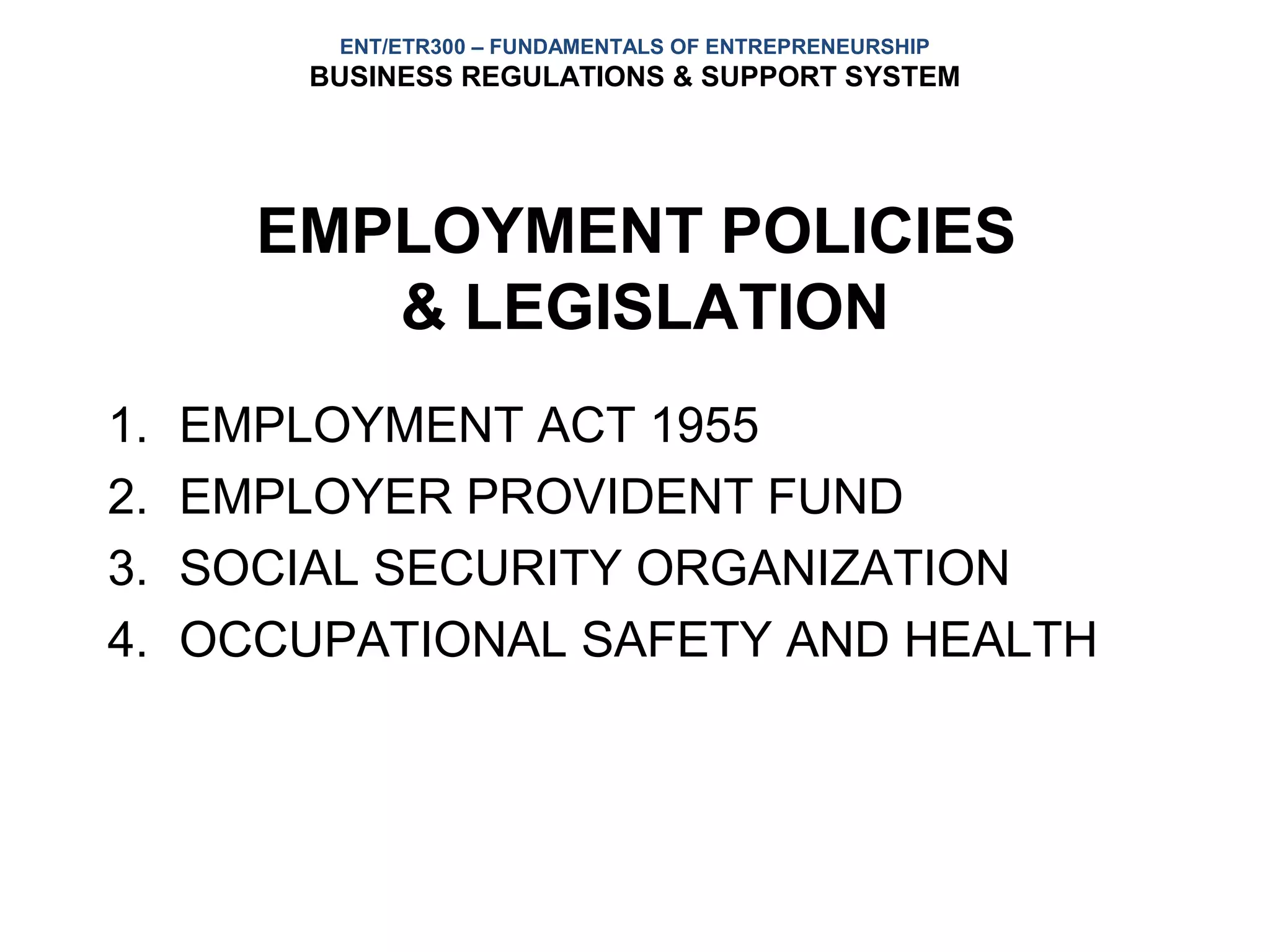 ENT/ETR300 – FUNDAMENTALS OF ENTREPRENEURSHIP
         BUSINESS REGULATIONS & SUPPORT SYSTEM




       EMPLOYMENT POLICIES
          & LEGISLATION
1.   EMPLOYMENT ACT 1955
2.   EMPLOYER PROVIDENT FUND
3.   SOCIAL SECURITY ORGANIZATION
4.   OCCUPATIONAL SAFETY AND HEALTH
 