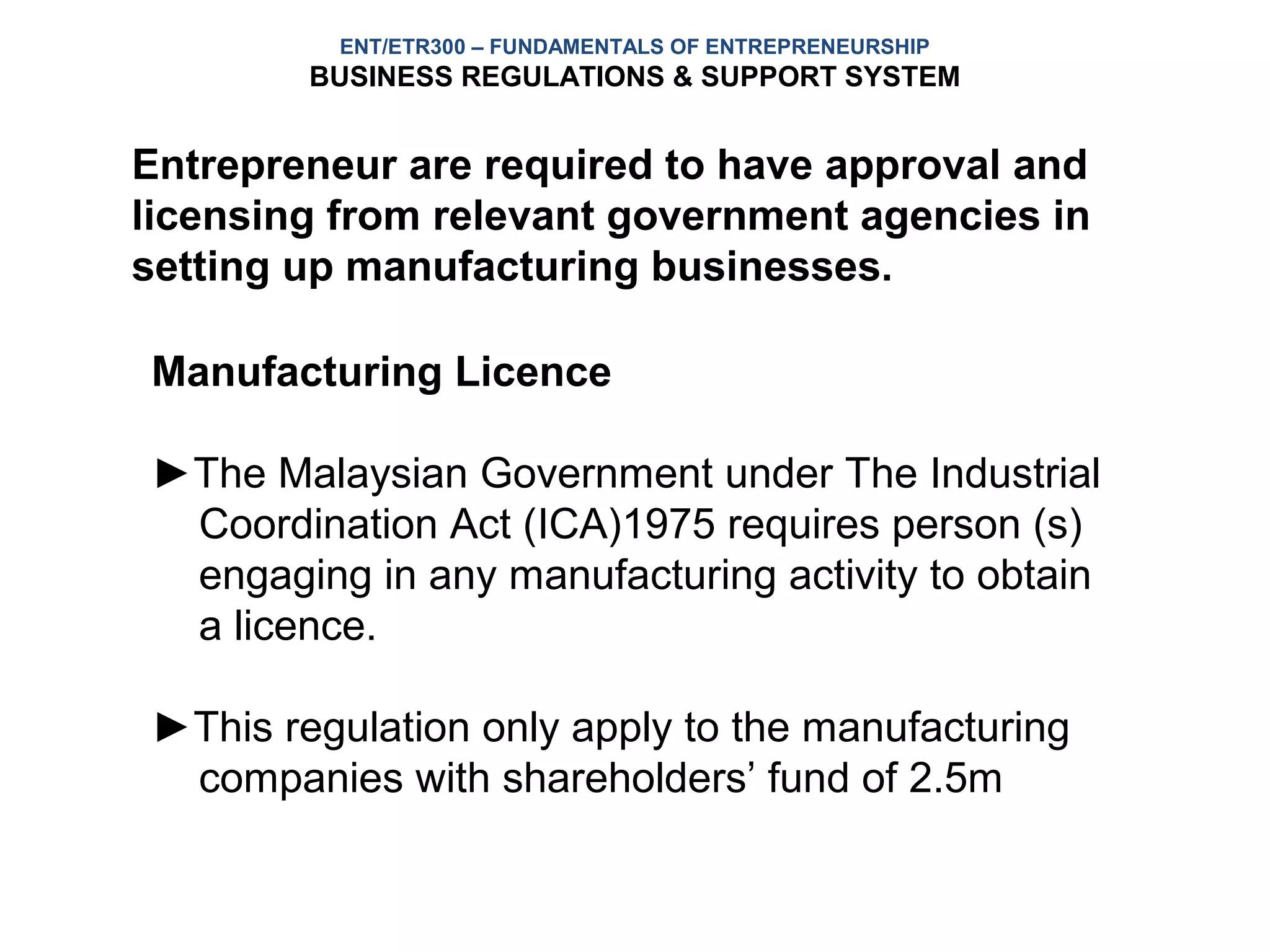 ENT/ETR300 – FUNDAMENTALS OF ENTREPRENEURSHIP
        BUSINESS REGULATIONS & SUPPORT SYSTEM


Entrepreneur are required to have approval and
licensing from relevant government agencies in
setting up manufacturing businesses.

Manufacturing Licence

►The Malaysian Government under The Industrial
 Coordination Act (ICA)1975 requires person (s)
 engaging in any manufacturing activity to obtain
 a licence.

►This regulation only apply to the manufacturing
 companies with shareholders’ fund of 2.5m
 