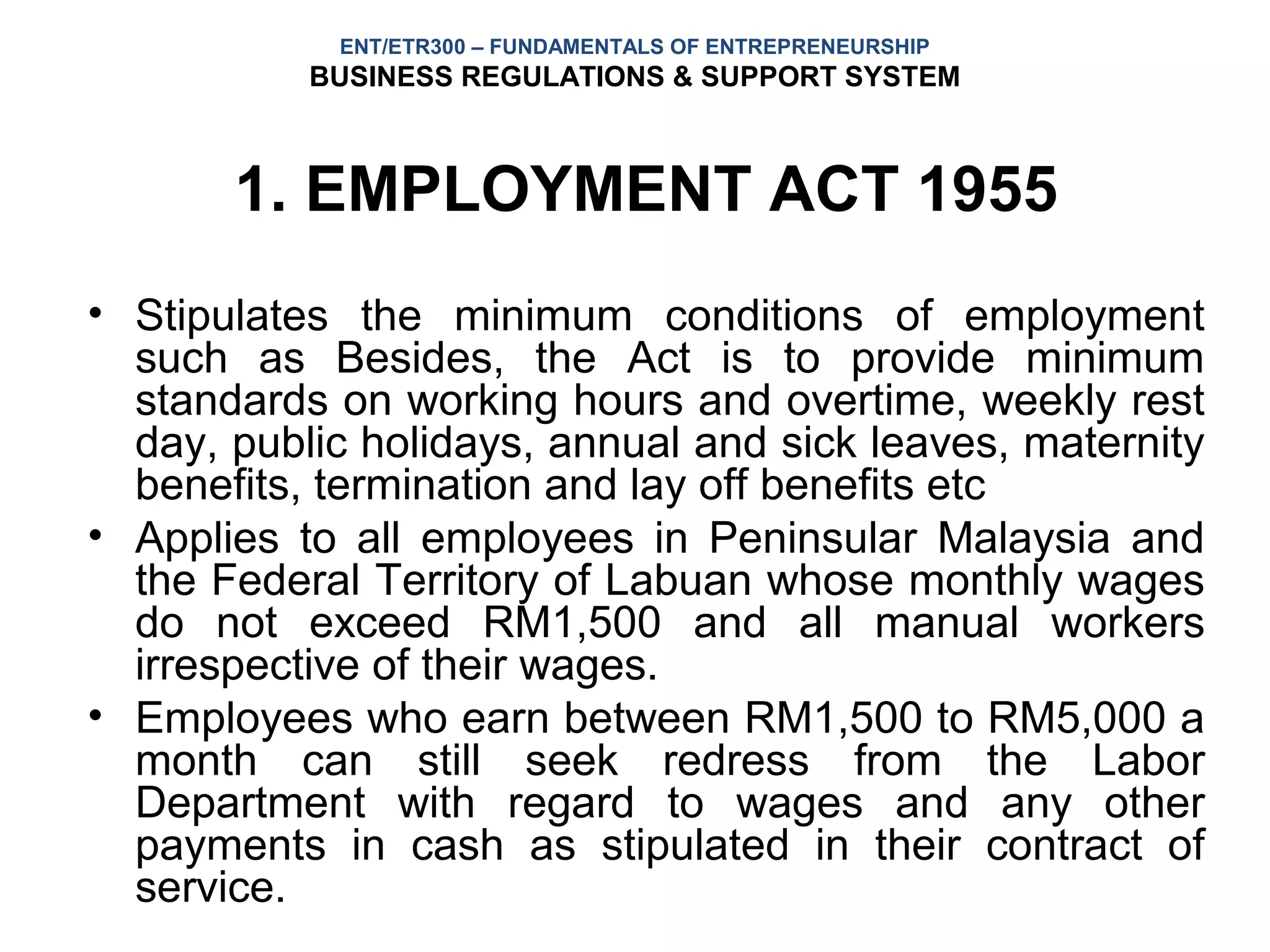 ENT/ETR300 – FUNDAMENTALS OF ENTREPRENEURSHIP
           BUSINESS REGULATIONS & SUPPORT SYSTEM



       1. EMPLOYMENT ACT 1955
• Stipulates the minimum conditions of employment
  such as Besides, the Act is to provide minimum
  standards on working hours and overtime, weekly rest
  day, public holidays, annual and sick leaves, maternity
  benefits, termination and lay off benefits etc
• Applies to all employees in Peninsular Malaysia and
  the Federal Territory of Labuan whose monthly wages
  do not exceed RM1,500 and all manual workers
  irrespective of their wages.
• Employees who earn between RM1,500 to RM5,000 a
  month can still seek redress from the Labor
  Department with regard to wages and any other
  payments in cash as stipulated in their contract of
  service.
 