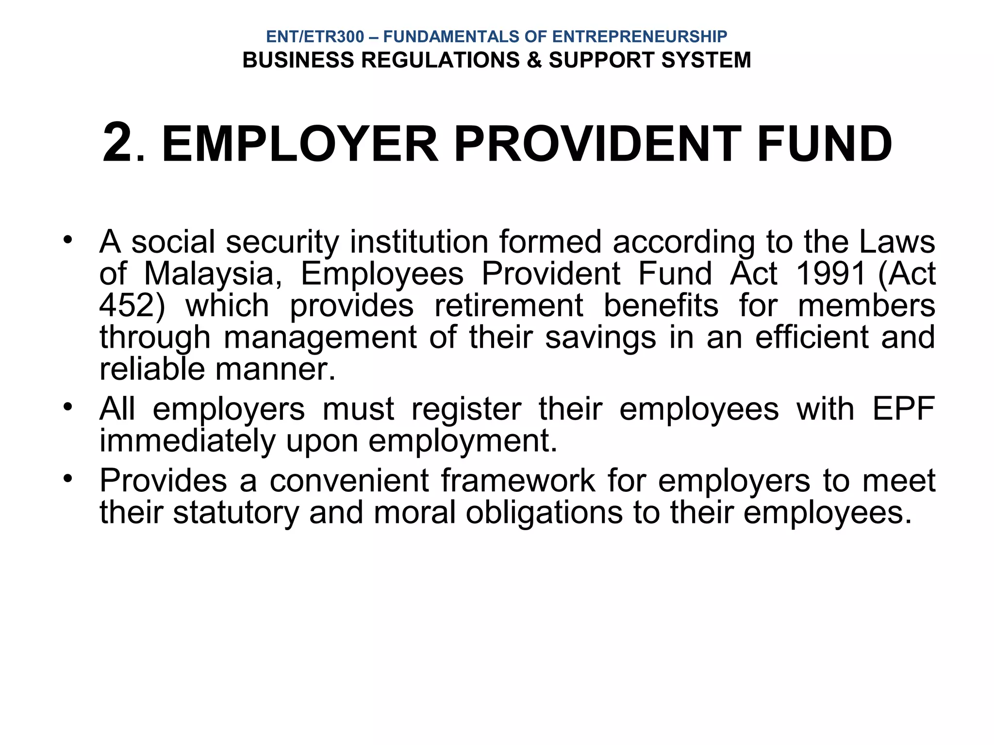 ENT/ETR300 – FUNDAMENTALS OF ENTREPRENEURSHIP
            BUSINESS REGULATIONS & SUPPORT SYSTEM



  2. EMPLOYER PROVIDENT FUND
• A social security institution formed according to the Laws
  of Malaysia, Employees Provident Fund Act 1991 (Act
  452) which provides retirement benefits for members
  through management of their savings in an efficient and
  reliable manner.
• All employers must register their employees with EPF
  immediately upon employment.
• Provides a convenient framework for employers to meet
  their statutory and moral obligations to their employees.
 