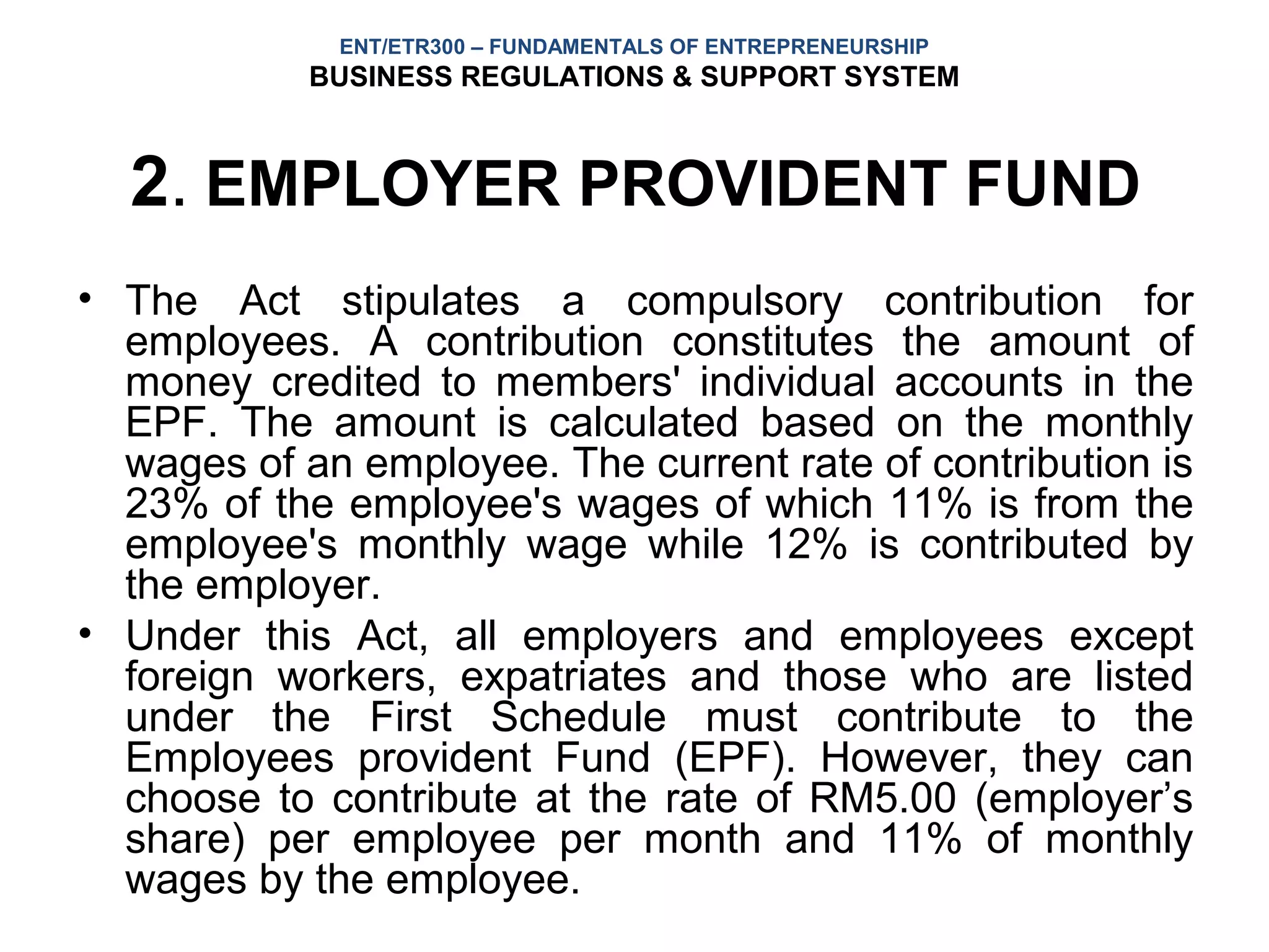 ENT/ETR300 – FUNDAMENTALS OF ENTREPRENEURSHIP
            BUSINESS REGULATIONS & SUPPORT SYSTEM



  2. EMPLOYER PROVIDENT FUND
• The Act stipulates a compulsory contribution for
  employees. A contribution constitutes the amount of
  money credited to members' individual accounts in the
  EPF. The amount is calculated based on the monthly
  wages of an employee. The current rate of contribution is
  23% of the employee's wages of which 11% is from the
  employee's monthly wage while 12% is contributed by
  the employer.
• Under this Act, all employers and employees except
  foreign workers, expatriates and those who are listed
  under the First Schedule must contribute to the
  Employees provident Fund (EPF). However, they can
  choose to contribute at the rate of RM5.00 (employer’s
  share) per employee per month and 11% of monthly
  wages by the employee.
 
