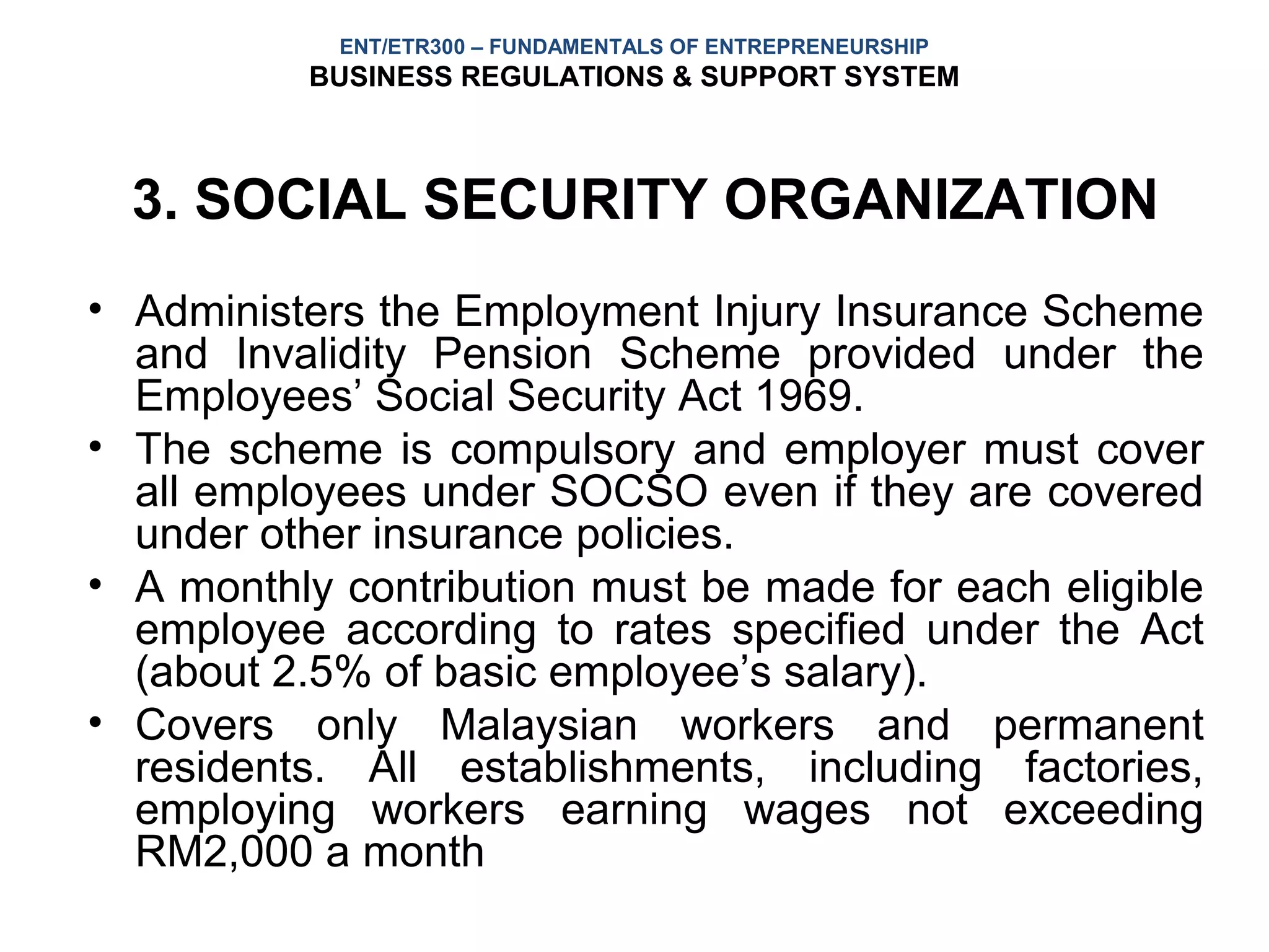 ENT/ETR300 – FUNDAMENTALS OF ENTREPRENEURSHIP
          BUSINESS REGULATIONS & SUPPORT SYSTEM



  3. SOCIAL SECURITY ORGANIZATION
• Administers the Employment Injury Insurance Scheme
  and Invalidity Pension Scheme provided under the
  Employees’ Social Security Act 1969.
• The scheme is compulsory and employer must cover
  all employees under SOCSO even if they are covered
  under other insurance policies.
• A monthly contribution must be made for each eligible
  employee according to rates specified under the Act
  (about 2.5% of basic employee’s salary).
• Covers only Malaysian workers and permanent
  residents. All establishments, including factories,
  employing workers earning wages not exceeding
  RM2,000 a month
 