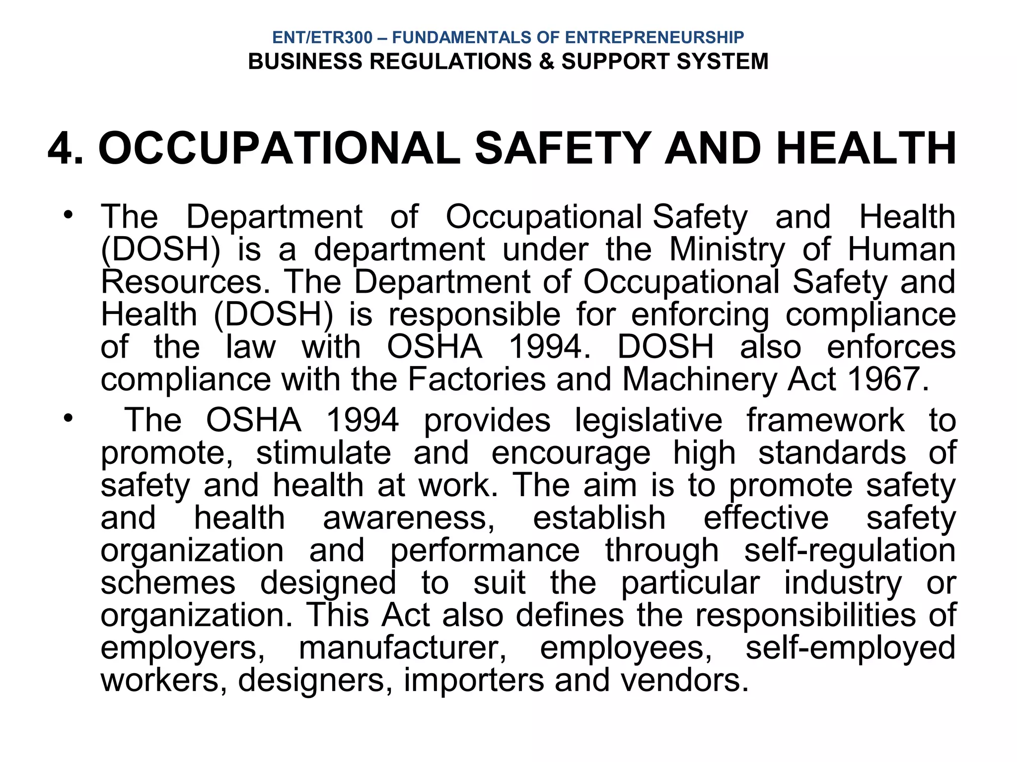 ENT/ETR300 – FUNDAMENTALS OF ENTREPRENEURSHIP
            BUSINESS REGULATIONS & SUPPORT SYSTEM



4. OCCUPATIONAL SAFETY AND HEALTH
• The Department of Occupational Safety and Health
  (DOSH) is a department under the Ministry of Human
  Resources. The Department of Occupational Safety and
  Health (DOSH) is responsible for enforcing compliance
  of the law with OSHA 1994. DOSH also enforces
  compliance with the Factories and Machinery Act 1967.
• The OSHA 1994 provides legislative framework to
  promote, stimulate and encourage high standards of
  safety and health at work. The aim is to promote safety
  and health awareness, establish effective safety
  organization and performance through self-regulation
  schemes designed to suit the particular industry or
  organization. This Act also defines the responsibilities of
  employers, manufacturer, employees, self-employed
  workers, designers, importers and vendors.
 
