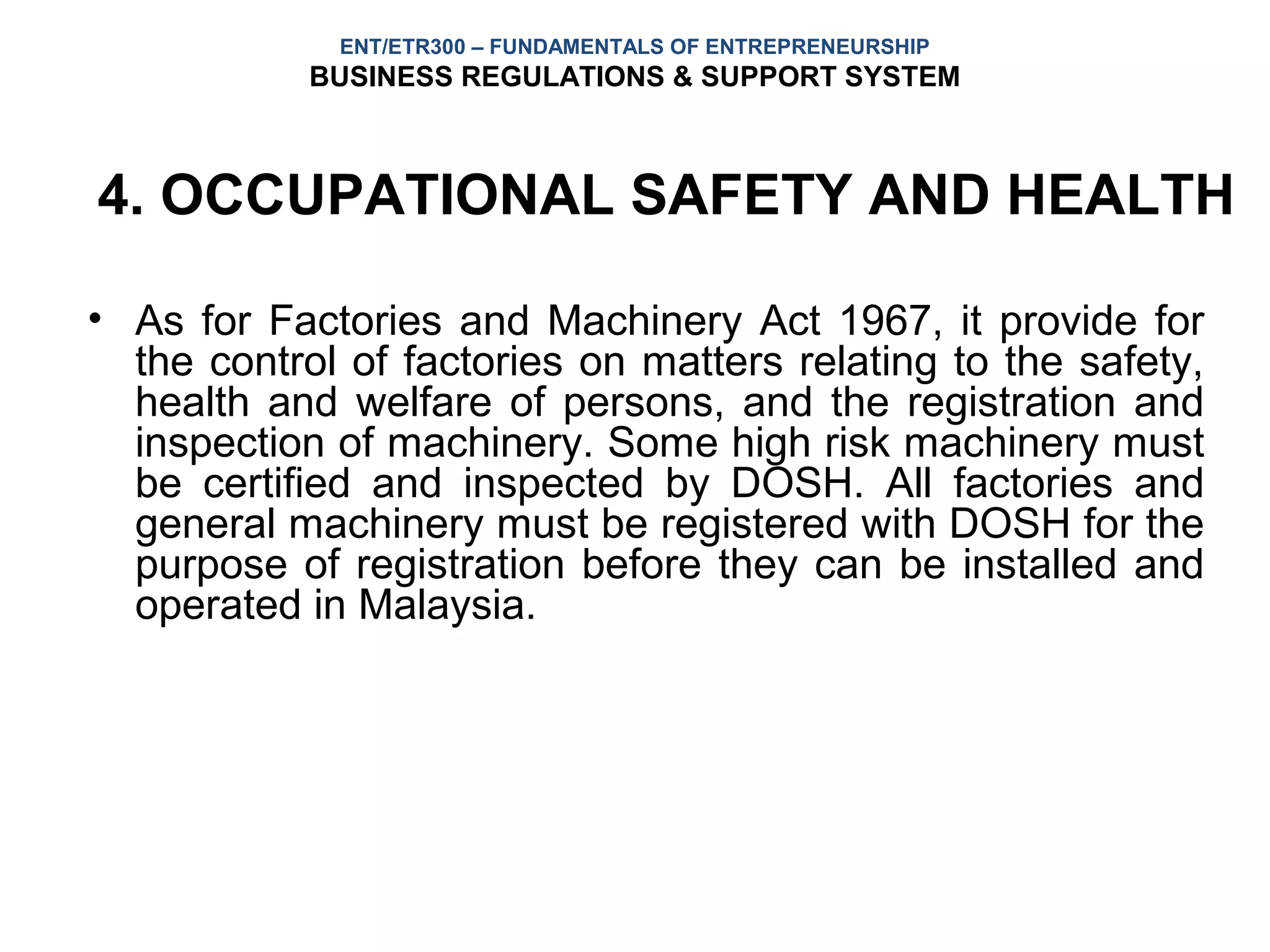 ENT/ETR300 – FUNDAMENTALS OF ENTREPRENEURSHIP
            BUSINESS REGULATIONS & SUPPORT SYSTEM



4. OCCUPATIONAL SAFETY AND HEALTH

• As for Factories and Machinery Act 1967, it provide for
  the control of factories on matters relating to the safety,
  health and welfare of persons, and the registration and
  inspection of machinery. Some high risk machinery must
  be certified and inspected by DOSH. All factories and
  general machinery must be registered with DOSH for the
  purpose of registration before they can be installed and
  operated in Malaysia.
 