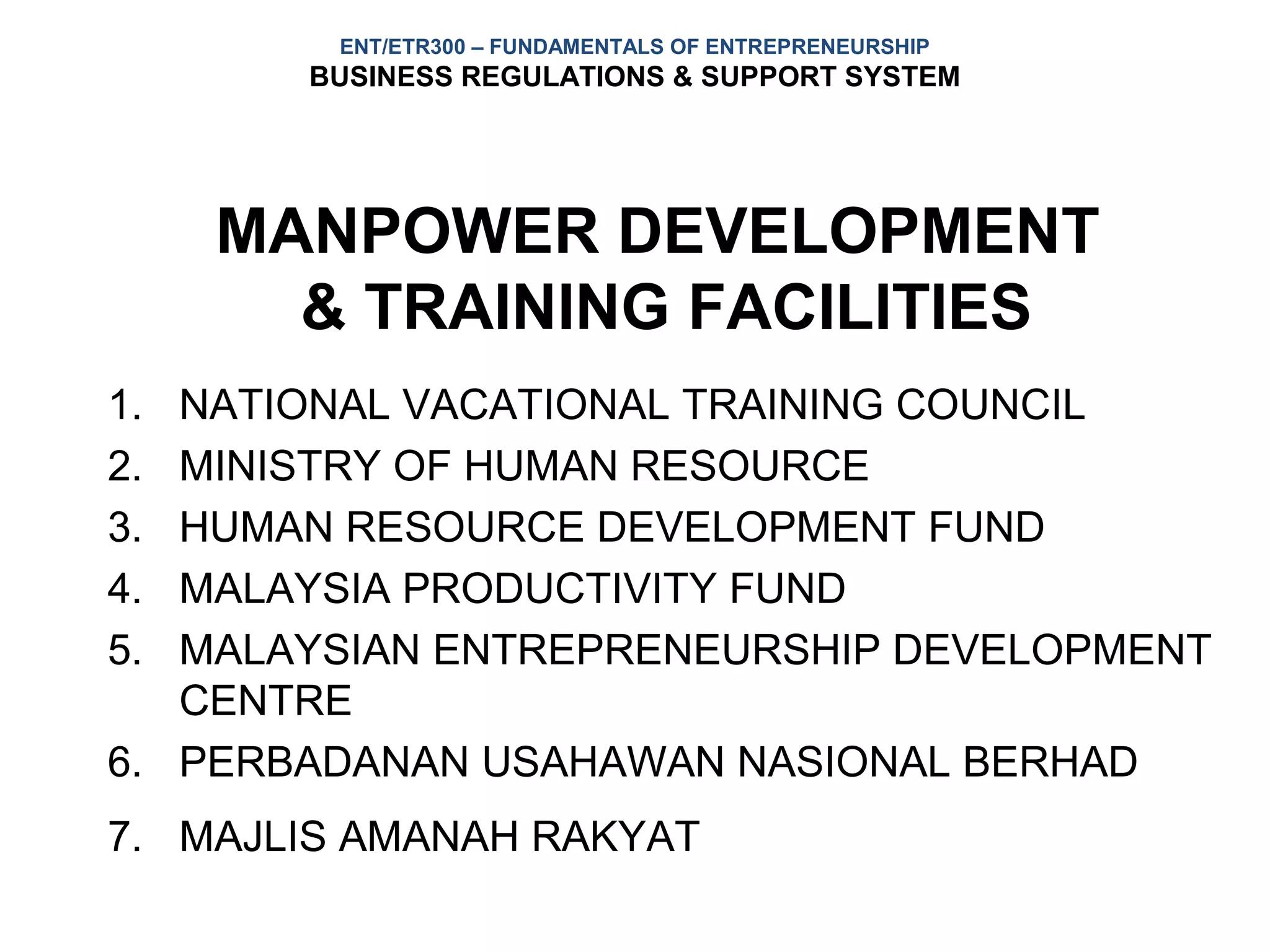 ENT/ETR300 – FUNDAMENTALS OF ENTREPRENEURSHIP
       BUSINESS REGULATIONS & SUPPORT SYSTEM




     MANPOWER DEVELOPMENT
       & TRAINING FACILITIES
1. NATIONAL VACATIONAL TRAINING COUNCIL
2. MINISTRY OF HUMAN RESOURCE
3. HUMAN RESOURCE DEVELOPMENT FUND
4. MALAYSIA PRODUCTIVITY FUND
5. MALAYSIAN ENTREPRENEURSHIP DEVELOPMENT
   CENTRE
6. PERBADANAN USAHAWAN NASIONAL BERHAD
7. MAJLIS AMANAH RAKYAT
 