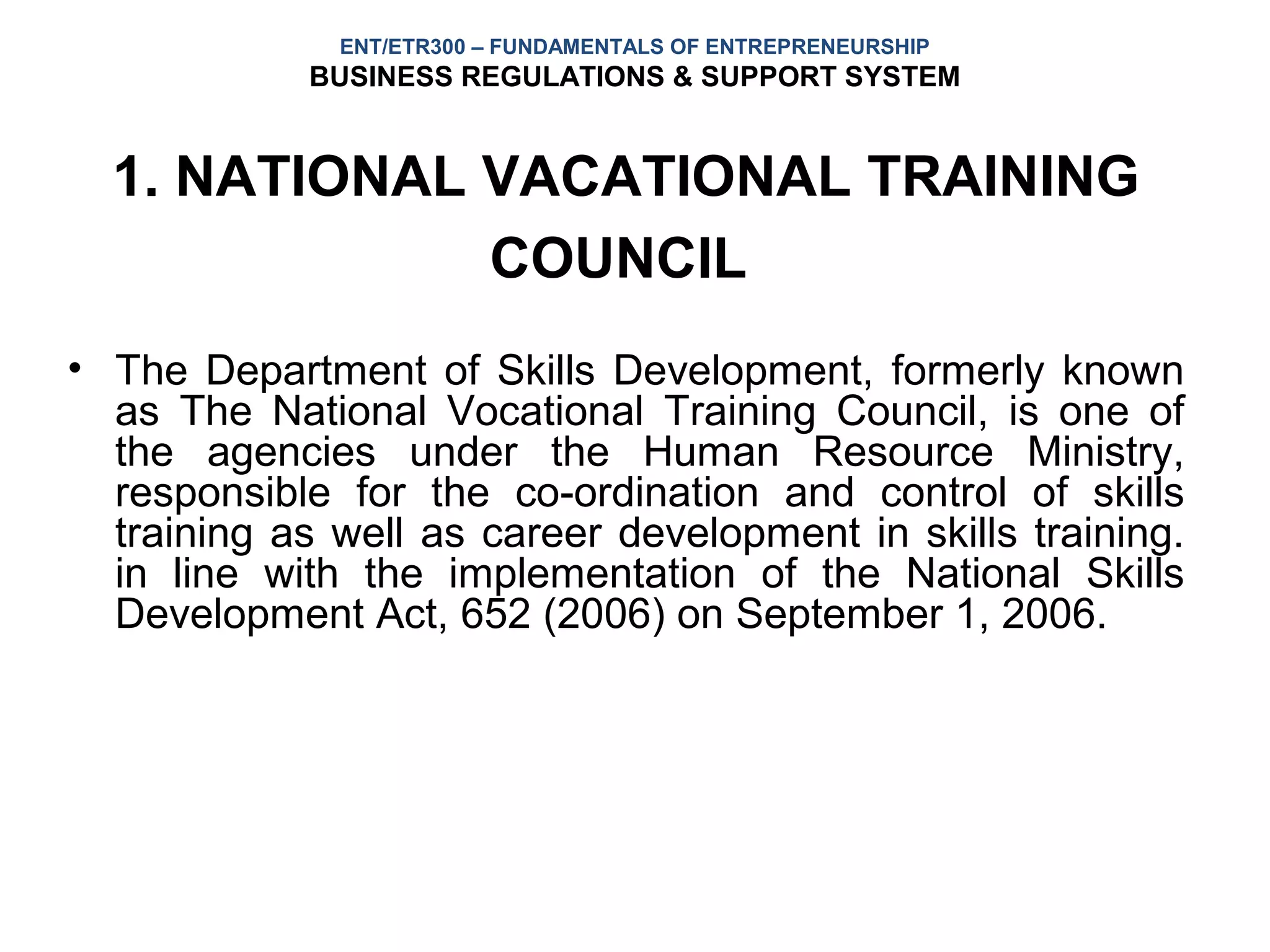 ENT/ETR300 – FUNDAMENTALS OF ENTREPRENEURSHIP
            BUSINESS REGULATIONS & SUPPORT SYSTEM


  1. NATIONAL VACATIONAL TRAINING
              COUNCIL
• The Department of Skills Development, formerly known
  as The National Vocational Training Council, is one of
  the agencies under the Human Resource Ministry,
  responsible for the co-ordination and control of skills
  training as well as career development in skills training.
  in line with the implementation of the National Skills
  Development Act, 652 (2006) on September 1, 2006.
 