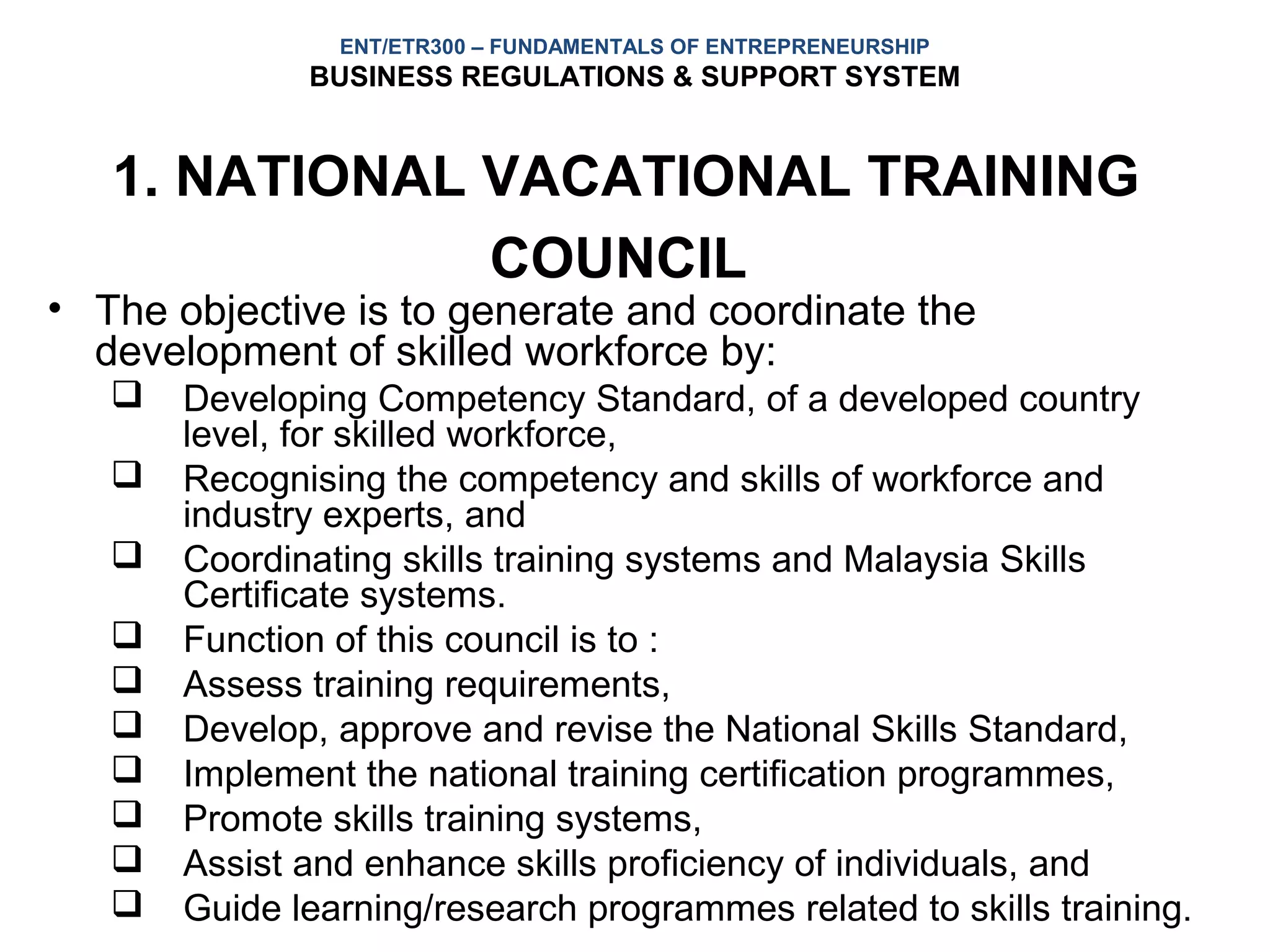 ENT/ETR300 – FUNDAMENTALS OF ENTREPRENEURSHIP
              BUSINESS REGULATIONS & SUPPORT SYSTEM


   1. NATIONAL VACATIONAL TRAINING
               COUNCIL
• The objective is to generate and coordinate the
  development of skilled workforce by:
      Developing Competency Standard, of a developed country
       level, for skilled workforce,
      Recognising the competency and skills of workforce and
       industry experts, and
      Coordinating skills training systems and Malaysia Skills
       Certificate systems.
      Function of this council is to :
      Assess training requirements,
      Develop, approve and revise the National Skills Standard,
      Implement the national training certification programmes,
      Promote skills training systems,
      Assist and enhance skills proficiency of individuals, and
      Guide learning/research programmes related to skills training.
 