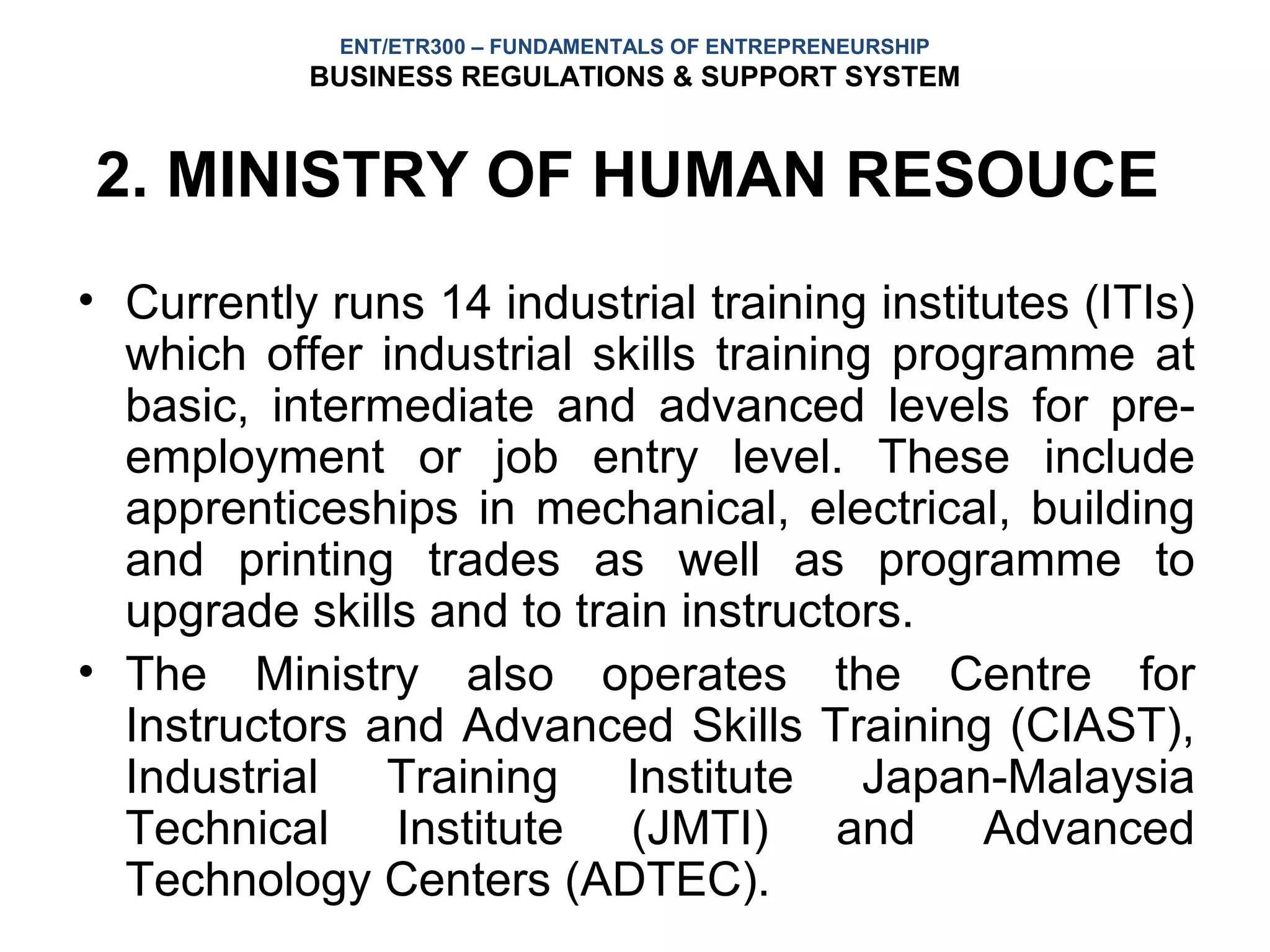 ENT/ETR300 – FUNDAMENTALS OF ENTREPRENEURSHIP
           BUSINESS REGULATIONS & SUPPORT SYSTEM


2. MINISTRY OF HUMAN RESOUCE
• Currently runs 14 industrial training institutes (ITIs)
  which offer industrial skills training programme at
  basic, intermediate and advanced levels for pre-
  employment or job entry level. These include
  apprenticeships in mechanical, electrical, building
  and printing trades as well as programme to
  upgrade skills and to train instructors.
• The Ministry also operates the Centre for
  Instructors and Advanced Skills Training (CIAST),
  Industrial Training Institute Japan-Malaysia
  Technical Institute (JMTI) and Advanced
  Technology Centers (ADTEC).
 