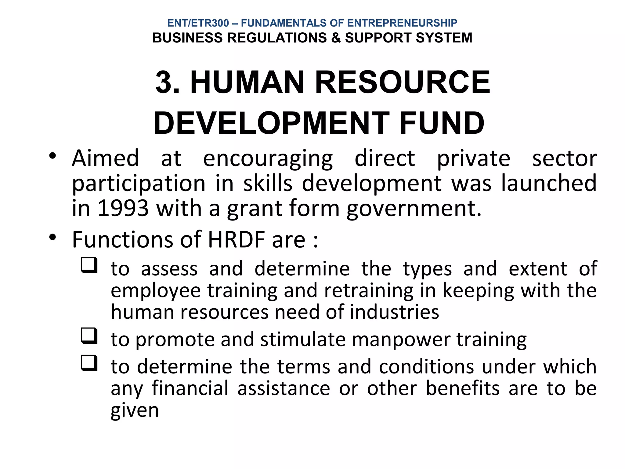 ENT/ETR300 – FUNDAMENTALS OF ENTREPRENEURSHIP
         BUSINESS REGULATIONS & SUPPORT SYSTEM


         3. HUMAN RESOURCE
         DEVELOPMENT FUND
• Aimed at encouraging direct private sector
  participation in skills development was launched
  in 1993 with a grant form government.
• Functions of HRDF are :
   to assess and determine the types and extent of
    employee training and retraining in keeping with the
    human resources need of industries
   to promote and stimulate manpower training
   to determine the terms and conditions under which
    any financial assistance or other benefits are to be
    given
 