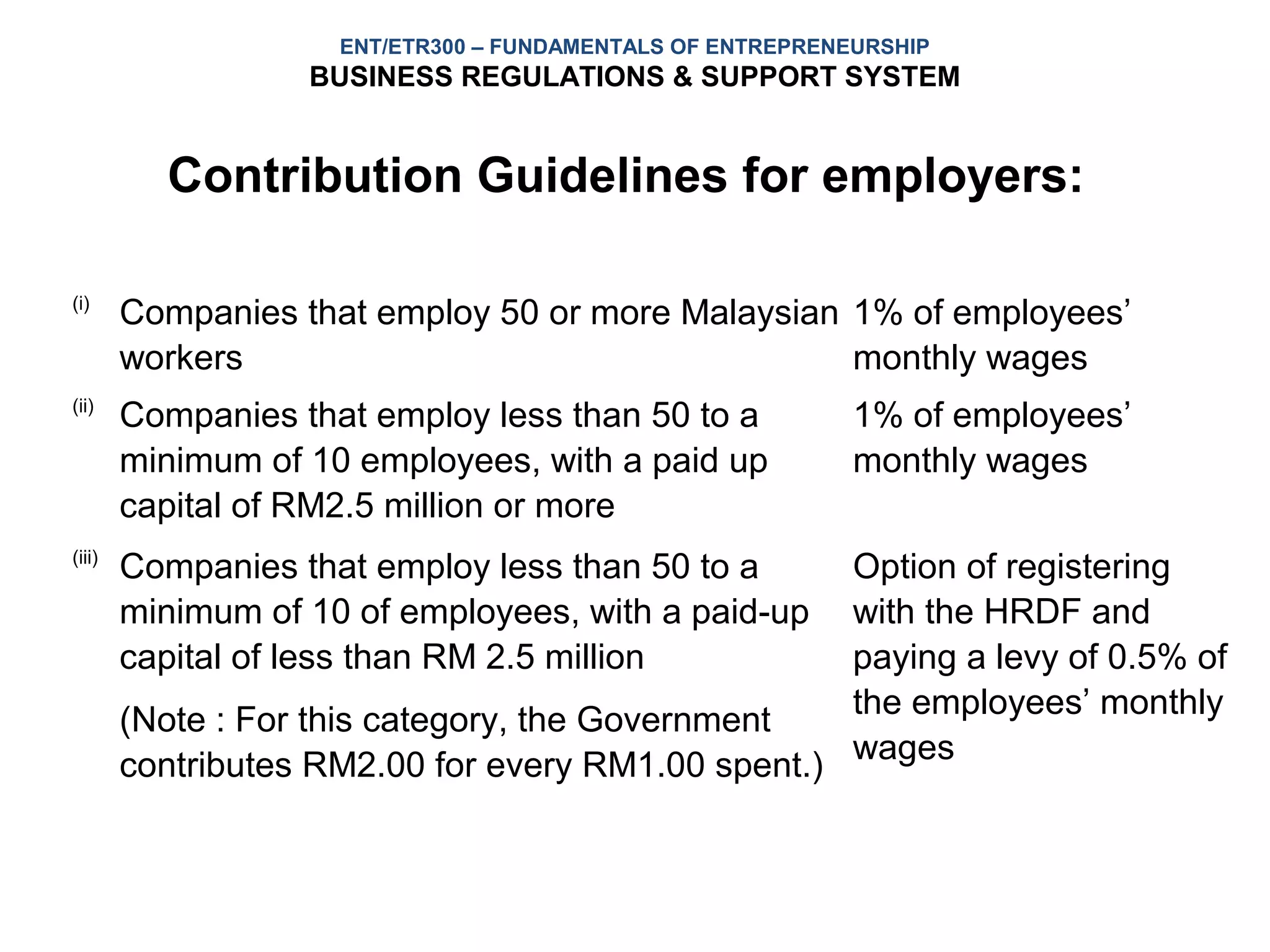 ENT/ETR300 – FUNDAMENTALS OF ENTREPRENEURSHIP
                   BUSINESS REGULATIONS & SUPPORT SYSTEM


          Contribution Guidelines for employers:

(i)
        Companies that employ 50 or more Malaysian 1% of employees’
        workers                                    monthly wages
(ii)
        Companies that employ less than 50 to a             1% of employees’
        minimum of 10 employees, with a paid up             monthly wages
        capital of RM2.5 million or more
(iii)
        Companies that employ less than 50 to a     Option of registering
        minimum of 10 of employees, with a paid-up  with the HRDF and
        capital of less than RM 2.5 million         paying a levy of 0.5% of
                                                    the employees’ monthly
        (Note : For this category, the Government
        contributes RM2.00 for every RM1.00 spent.) wages
 