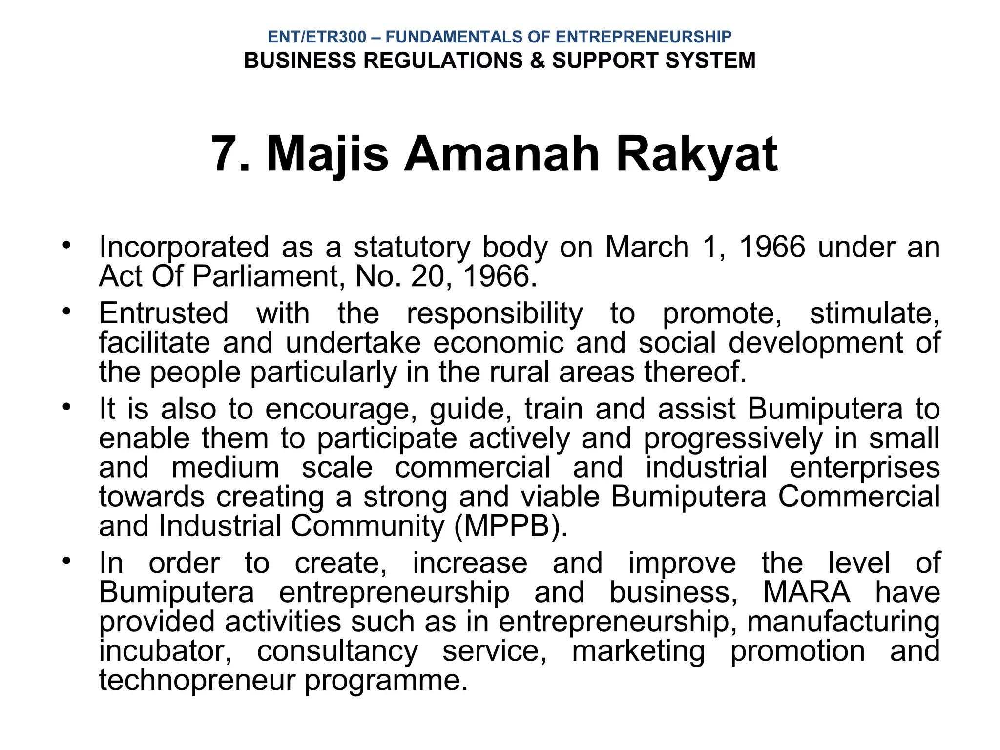 ENT/ETR300 – FUNDAMENTALS OF ENTREPRENEURSHIP
             BUSINESS REGULATIONS & SUPPORT SYSTEM



          7. Majis Amanah Rakyat
• Incorporated as a statutory body on March 1, 1966 under an
  Act Of Parliament, No. 20, 1966.
• Entrusted with the responsibility to promote, stimulate,
  facilitate and undertake economic and social development of
  the people particularly in the rural areas thereof.
• It is also to encourage, guide, train and assist Bumiputera to
  enable them to participate actively and progressively in small
  and medium scale commercial and industrial enterprises
  towards creating a strong and viable Bumiputera Commercial
  and Industrial Community (MPPB).
• In order to create, increase and improve the level of
  Bumiputera entrepreneurship and business, MARA have
  provided activities such as in entrepreneurship, manufacturing
  incubator, consultancy service, marketing promotion and
  technopreneur programme.
 
