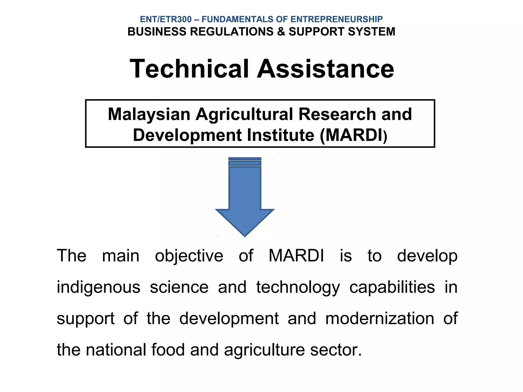 ENT/ETR300 – FUNDAMENTALS OF ENTREPRENEURSHIP
         BUSINESS REGULATIONS & SUPPORT SYSTEM


         Technical Assistance
      Malaysian Agricultural Research and
        Development Institute (MARDI)




The main objective of MARDI is to develop
indigenous science and technology capabilities in
support of the development and modernization of
the national food and agriculture sector.
 