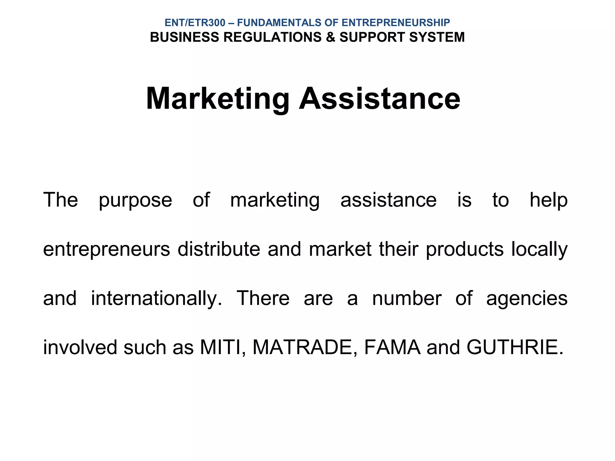 ENT/ETR300 – FUNDAMENTALS OF ENTREPRENEURSHIP
           BUSINESS REGULATIONS & SUPPORT SYSTEM



           Marketing Assistance


The purpose of marketing assistance is to help

entrepreneurs distribute and market their products locally

and internationally. There are a number of agencies

involved such as MITI, MATRADE, FAMA and GUTHRIE.
 