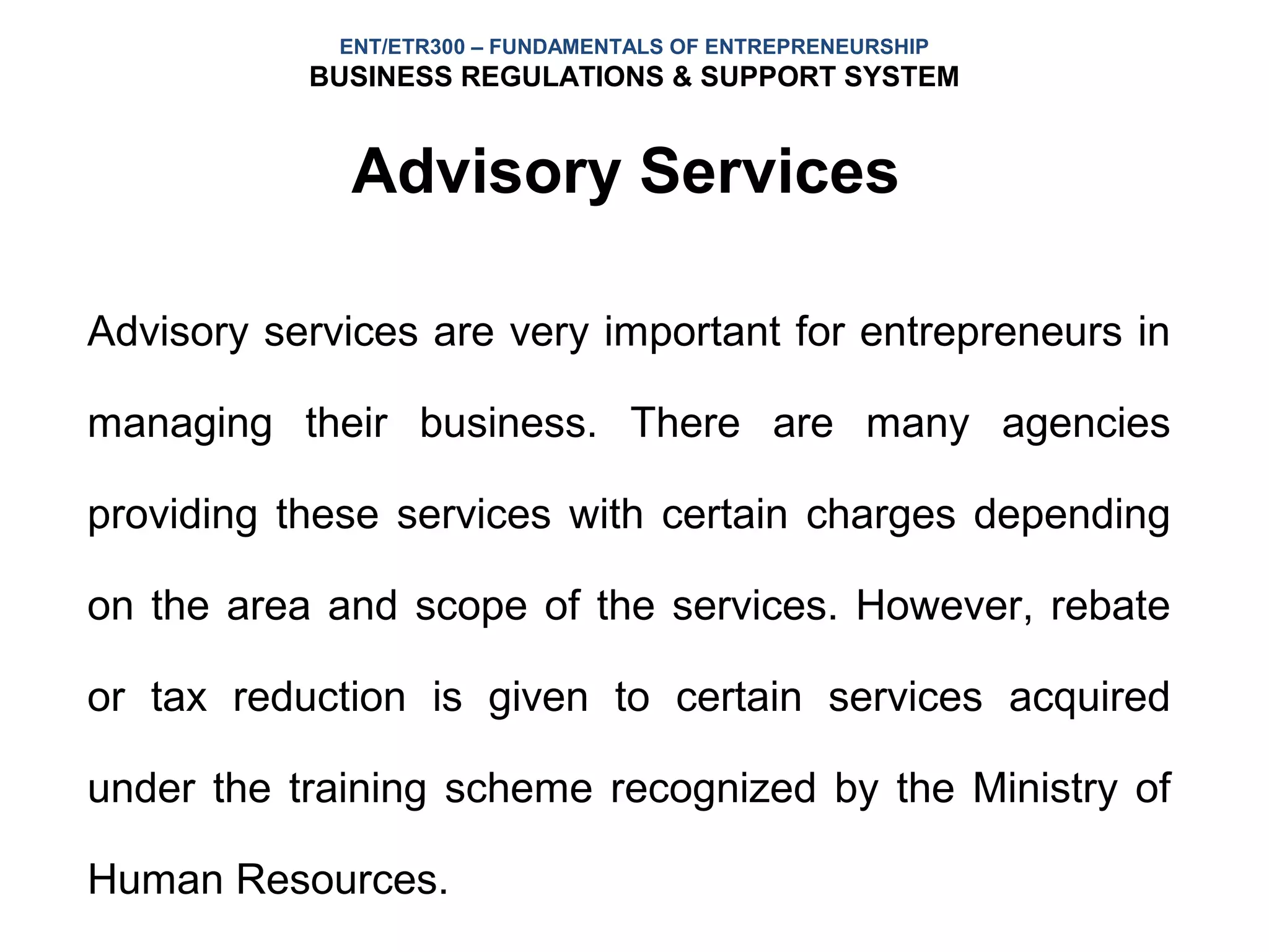 ENT/ETR300 – FUNDAMENTALS OF ENTREPRENEURSHIP
           BUSINESS REGULATIONS & SUPPORT SYSTEM


             Advisory Services

Advisory services are very important for entrepreneurs in

managing their business. There are many agencies

providing these services with certain charges depending

on the area and scope of the services. However, rebate

or tax reduction is given to certain services acquired

under the training scheme recognized by the Ministry of

Human Resources.
 
