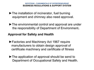ENT/ETR300 – FUNDAMENTALS OF ENTREPRENEURSHIP
          BUSINESS REGULATIONS & SUPPORT SYSTEM


►The installation of incinerator, fuel burning
 equipment and chimney also need approval.

►The environmental control and approval are under
 the responsibility of Department of Environment.
Approval for Safety and Health

►Factories and Machinery Act 1967 require
 manufacturers to obtain design approval of
 certificate machinery and certificate of fitness

►The application of approval should be send to
 Department of Occupational Safety and Health.
 