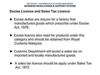 ENT/ETR300 – FUNDAMENTALS OF ENTREPRENEURSHIP
         BUSINESS REGULATIONS & SUPPORT SYSTEM

Excise Licence and Sales Tax Licence

► Excise duties are require for a factory that
  manufactured goods which prescribe under Excise
  Act, 1976.

► Excise licence also need for products under this
  category and should be obtained from Royal
  Customs Malaysia.

► Customs Department will levied a sales tax on
  imported and locally manufactured goods.

► A sales tax licence should be apply under Sales Tax
  Act, 1972
 