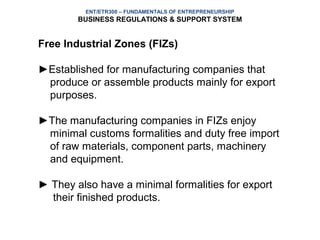 ENT/ETR300 – FUNDAMENTALS OF ENTREPRENEURSHIP
        BUSINESS REGULATIONS & SUPPORT SYSTEM


Free Industrial Zones (FIZs)

►Established for manufacturing companies that
 produce or assemble products mainly for export
 purposes.

►The manufacturing companies in FIZs enjoy
 minimal customs formalities and duty free import
 of raw materials, component parts, machinery
 and equipment.

► They also have a minimal formalities for export
  their finished products.
 