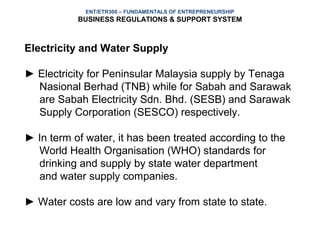 ENT/ETR300 – FUNDAMENTALS OF ENTREPRENEURSHIP
           BUSINESS REGULATIONS & SUPPORT SYSTEM



Electricity and Water Supply

► Electricity for Peninsular Malaysia supply by Tenaga
  Nasional Berhad (TNB) while for Sabah and Sarawak
  are Sabah Electricity Sdn. Bhd. (SESB) and Sarawak
  Supply Corporation (SESCO) respectively.

► In term of water, it has been treated according to the
  World Health Organisation (WHO) standards for
  drinking and supply by state water department
  and water supply companies.

► Water costs are low and vary from state to state.
 