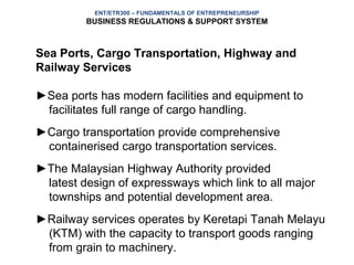 ENT/ETR300 – FUNDAMENTALS OF ENTREPRENEURSHIP
         BUSINESS REGULATIONS & SUPPORT SYSTEM



Sea Ports, Cargo Transportation, Highway and
Railway Services

►Sea ports has modern facilities and equipment to
 facilitates full range of cargo handling.
►Cargo transportation provide comprehensive
 containerised cargo transportation services.
►The Malaysian Highway Authority provided
 latest design of expressways which link to all major
 townships and potential development area.
►Railway services operates by Keretapi Tanah Melayu
 (KTM) with the capacity to transport goods ranging
 from grain to machinery.
 