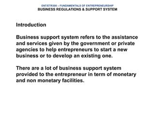 ENT/ETR300 – FUNDAMENTALS OF ENTREPRENEURSHIP
        BUSINESS REGULATIONS & SUPPORT SYSTEM



Introduction

Business support system refers to the assistance
and services given by the government or private
agencies to help entrepreneurs to start a new
business or to develop an existing one.

There are a lot of business support system
provided to the entrepreneur in term of monetary
and non monetary facilities.
 
