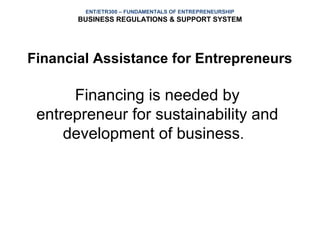 ENT/ETR300 – FUNDAMENTALS OF ENTREPRENEURSHIP
       BUSINESS REGULATIONS & SUPPORT SYSTEM




Financial Assistance for Entrepreneurs

      Financing is needed by
 entrepreneur for sustainability and
     development of business.
 