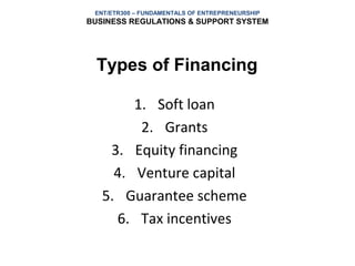 ENT/ETR300 – FUNDAMENTALS OF ENTREPRENEURSHIP
BUSINESS REGULATIONS & SUPPORT SYSTEM




  Types of Financing

        1. Soft loan
         2. Grants
    3. Equity financing
     4. Venture capital
   5. Guarantee scheme
     6. Tax incentives
 